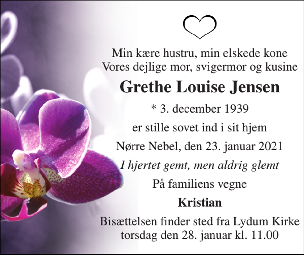 <p>Min kære hustru, min elskede kone Vores dejlige mor, svigermor og kusine<br />Grethe Louise Jensen<br />* 3. december 1939<br />er stille sovet ind i sit hjem<br />Nørre Nebel, den 23. januar 2021<br />I hjertet gemt, men aldrig glemt<br />På familiens vegne<br />Kristian<br />Bisættelsen finder sted fra Lydum Kirke torsdag den 28. januar kl. 11.00</p>