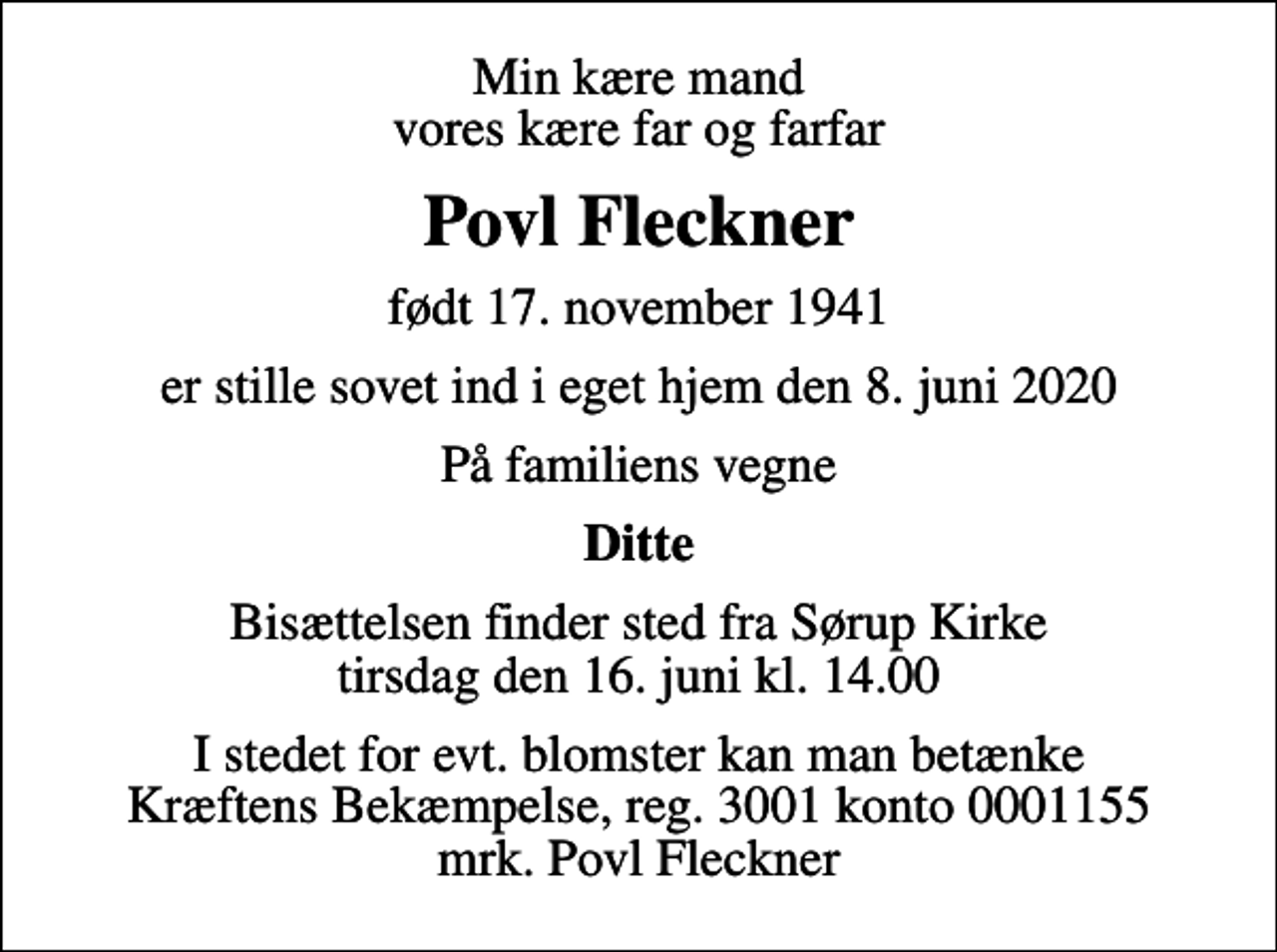 <p>Min kære mand vores kære far og farfar<br />Povl Fleckner<br />født 17. november 1941<br />er stille sovet ind i eget hjem den 8. juni 2020<br />På familiens vegne<br />Ditte<br />Bisættelsen finder sted fra Sørup Kirke tirsdag den 16. juni kl. 14.00<br />I stedet for evt. blomster kan man betænke<br />Kræftens Bekæmpelse reg.3001konto0001155mrk. Povl<br />Fleckner</p>