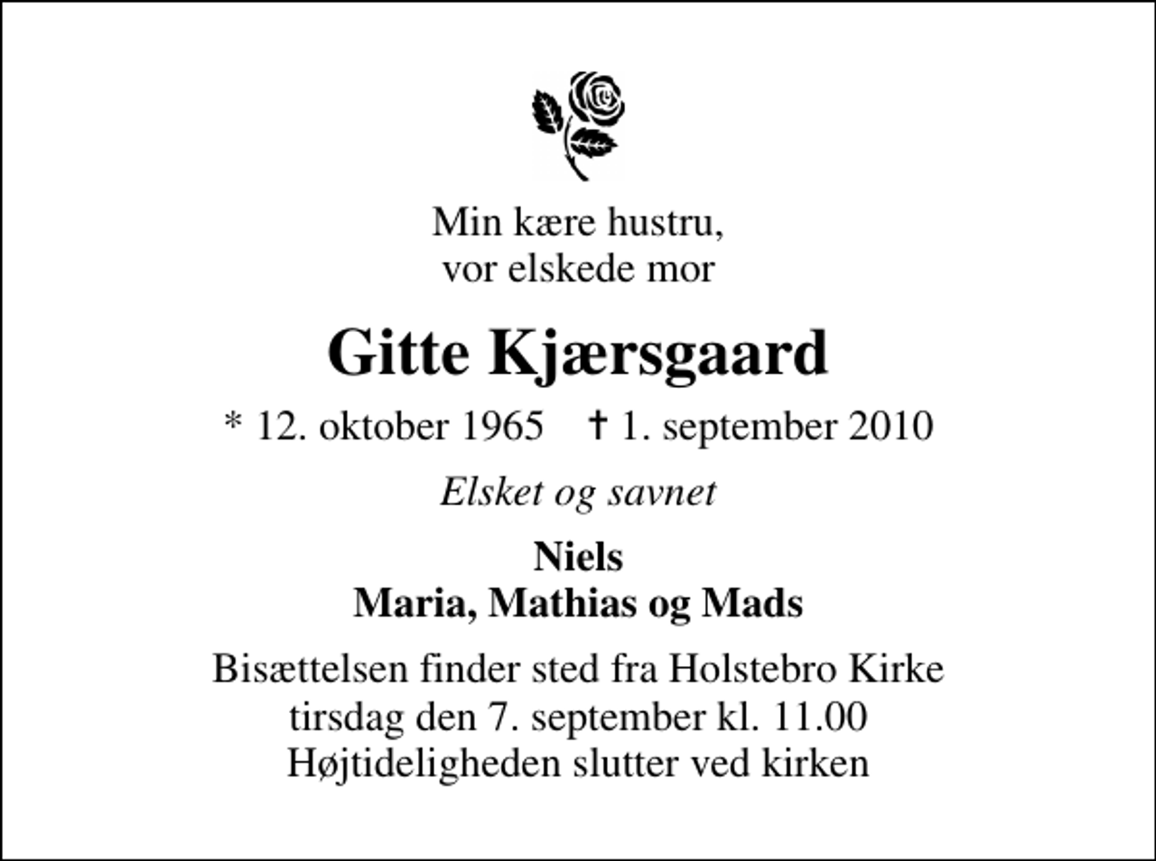 <p>Min kære hustru, vor elskede mor<br />Gitte Kjærsgaard<br />* 12. oktober 1965 ✝ 1. september 2010<br />Elsket og savnet<br />Niels Maria, Mathias og Mads<br />Bisættelsen finder sted fra Holstebro Kirke tirsdag den 7. september kl. 11.00 Højtideligheden slutter ved kirken</p>