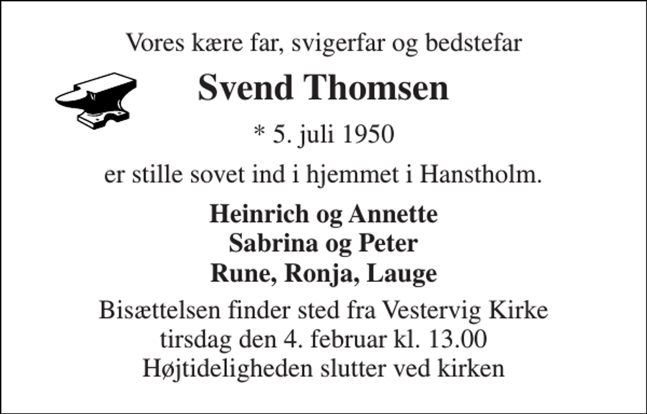 <p>Vores kære far, svigerfar og bedstefar<br />Svend Thomsen<br />* 5. juli 1950<br />er stille sovet ind i hjemmet i Hanstholm.<br />Heinrich og Annette Sabrina og Peter Rune, Ronja, Lauge<br />Bisættelsen finder sted fra Vestervig Kirke tirsdag den 4. februar kl. 13.00 Højtideligheden slutter ved kirken</p>
