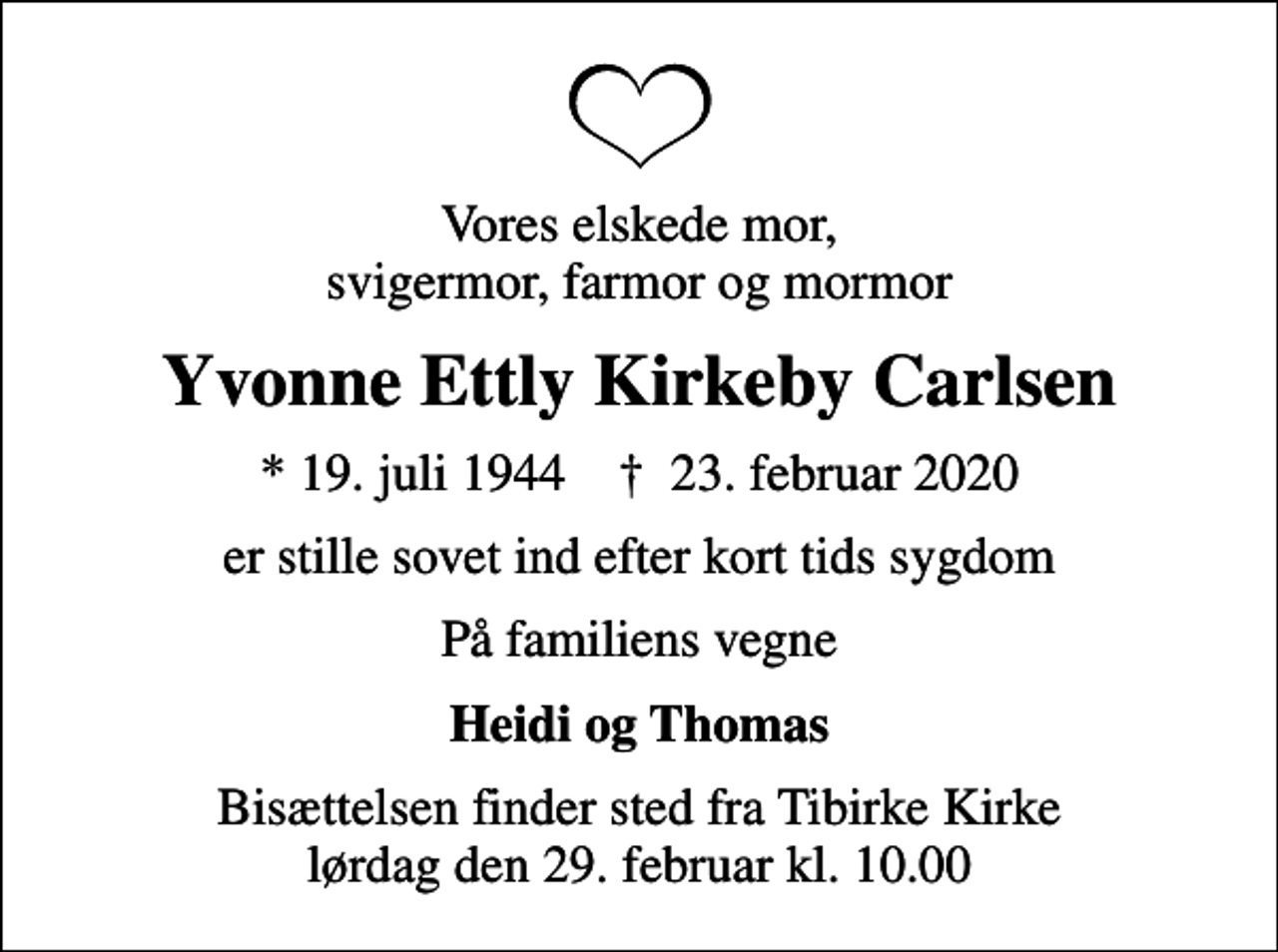 <p>Vores elskede mor, svigermor, farmor og mormor<br />Yvonne Ettly Kirkeby Carlsen<br />* 19. juli 1944 ✝ 23. februar 2020<br />er stille sovet ind efter kort tids sygdom<br />På familiens vegne<br />Heidi og Thomas<br />Bisættelsen finder sted fra Tibirke Kirke lørdag den 29. februar kl. 10.00</p>