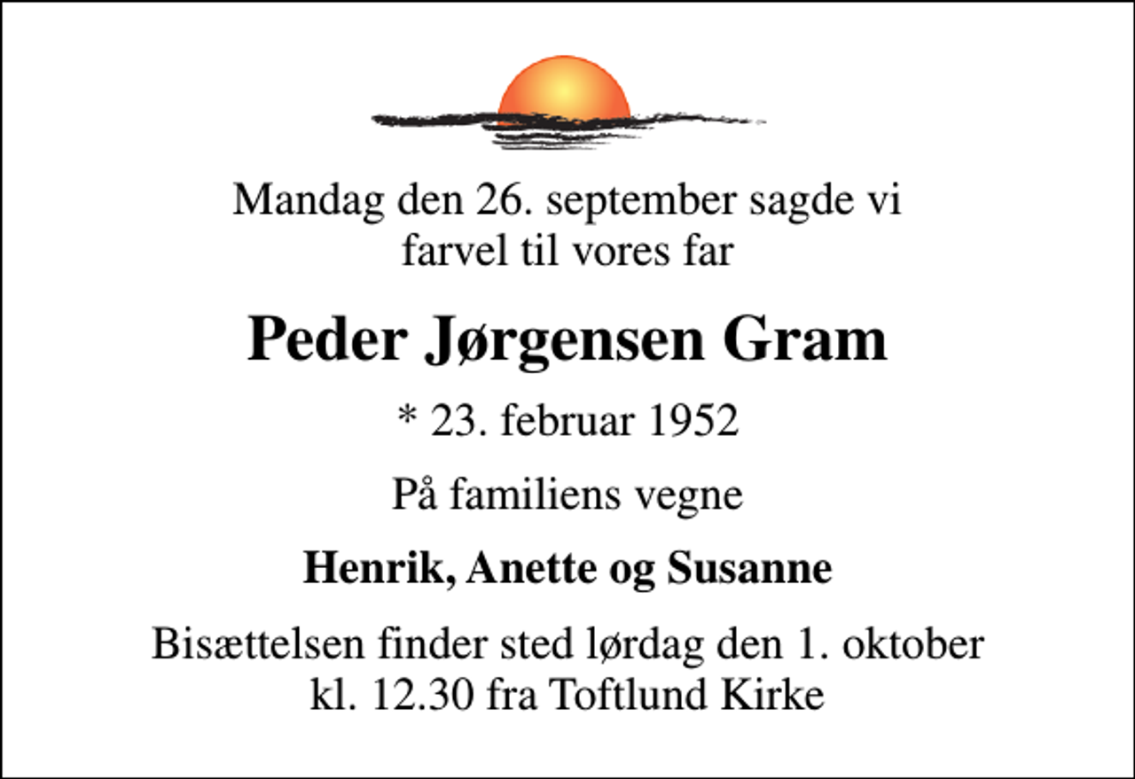 <p>Mandag den 26. september sagde vi farvel til vores far<br />Peder Jørgensen Gram<br />* 23. februar 1952<br />På familiens vegne<br />Henrik, Anette og Susanne<br />Bisættelsen finder sted lørdag den 1. oktober kl. 12.30 fra Toftlund Kirke</p>