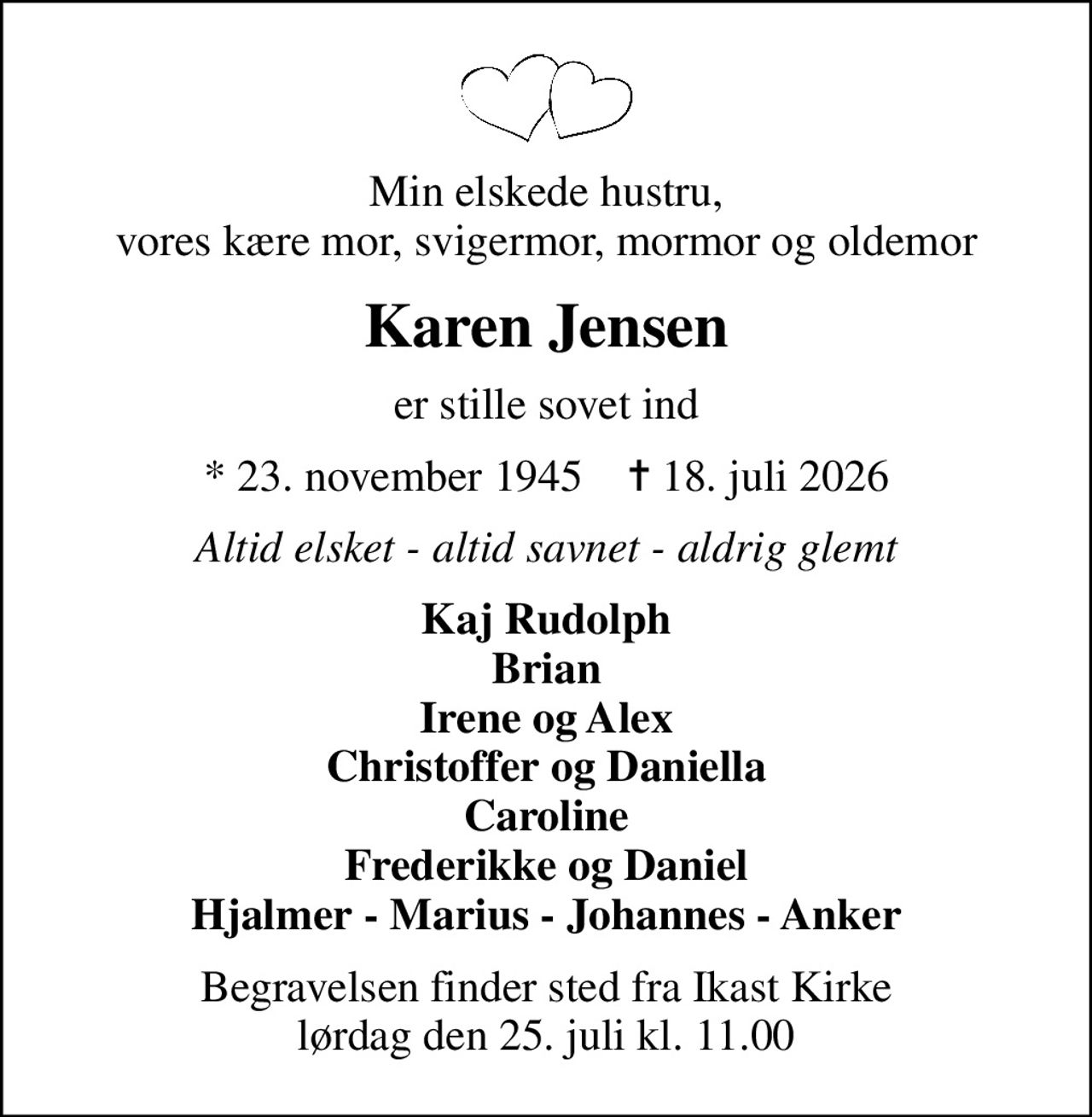 Min elskede hustru, vores kære mor, svigermor, mormor og oldemor
Karen Jensen
er stille sovet ind
* 23. november 1945    ✝ 18. juli 2026
Altid elsket - altid savnet - aldrig glemt
Kaj Rudolph Brian Irene og Alex Christoffer og Daniella Caroline Frederikke og Daniel Hjalmer - Marius - Johannes - Anker
Begravelsen finder sted fra Ikast Kirke  lørdag den 25. juli kl. 11.00