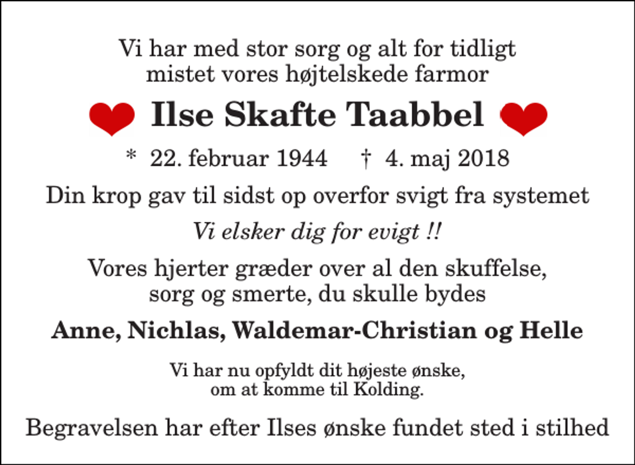 <p>Vi har med stor sorg og alt for tidligt mistet vores højtelskede farmor<br />Ilse Skafte Taabbel<br />*​ 22. februar 1944​ †​ 4. maj 2018<br />Din krop gav til sidst op overfor svigt fra systemet<br />Vi elsker dig for evigt !!<br />Vores hjerter græder over al den skuffelse, sorg og smerte, du skulle bydes<br />Anne, Nichlas, Waldemar-Christian og Helle<br />Vi har nu opfyldt dit højeste ønske, om at komme til Kolding.<br />Begravelsen har efter Ilses ønske fundet sted i stilhed</p>