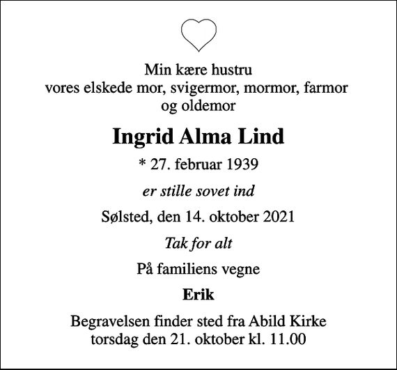 <p>Min kære hustru vores elskede mor, svigermor, mormor, farmor og oldemor<br />Ingrid Alma Lind<br />* 27. februar 1939<br />er stille sovet ind<br />Sølsted, den 14. oktober 2021<br />Tak for alt<br />På familiens vegne<br />Erik<br />Begravelsen finder sted fra Abild Kirke torsdag den 21. oktober kl. 11.00</p>