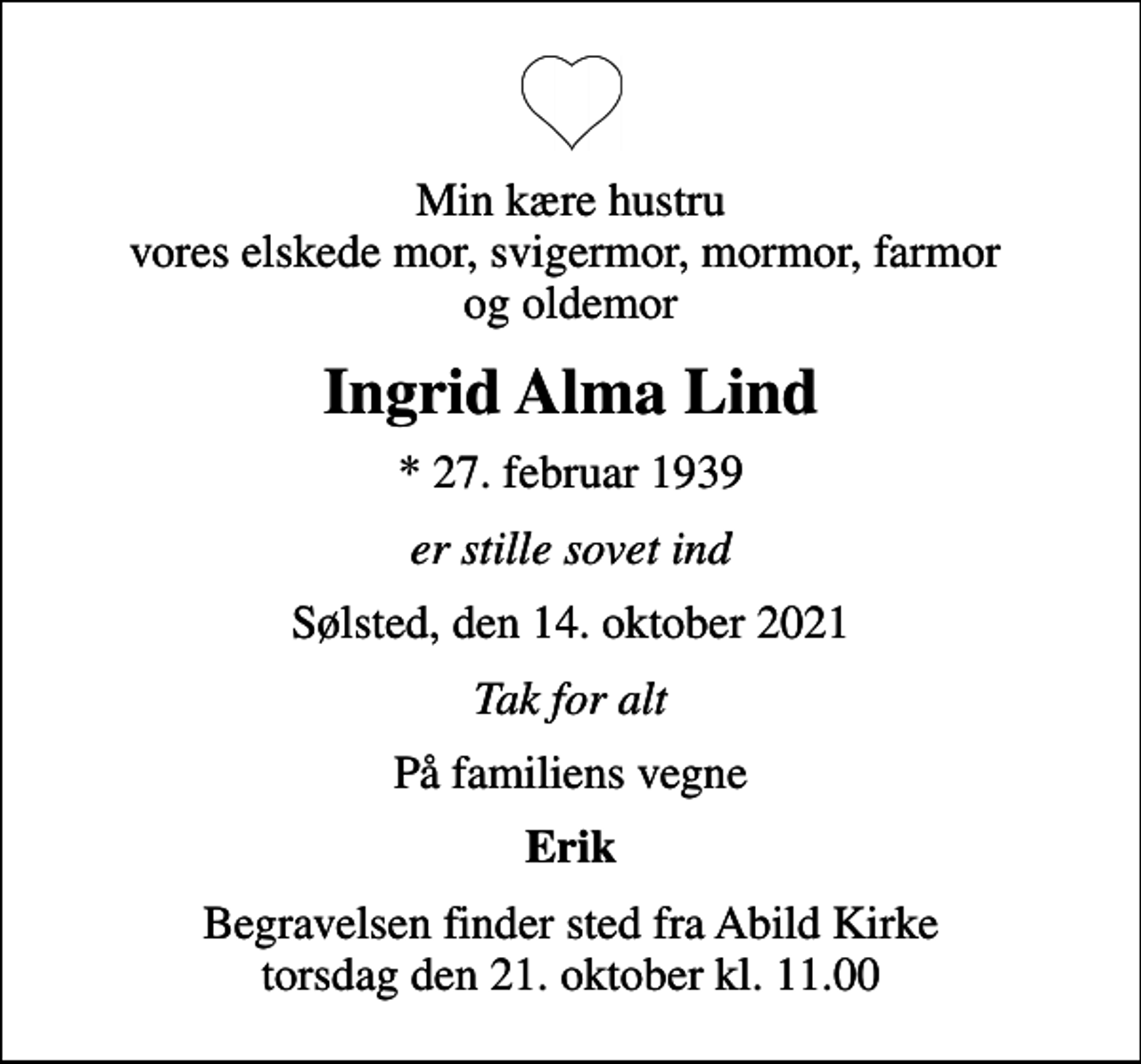 <p>Min kære hustru vores elskede mor, svigermor, mormor, farmor og oldemor<br />Ingrid Alma Lind<br />* 27. februar 1939<br />er stille sovet ind<br />Sølsted, den 14. oktober 2021<br />Tak for alt<br />På familiens vegne<br />Erik<br />Begravelsen finder sted fra Abild Kirke torsdag den 21. oktober kl. 11.00</p>