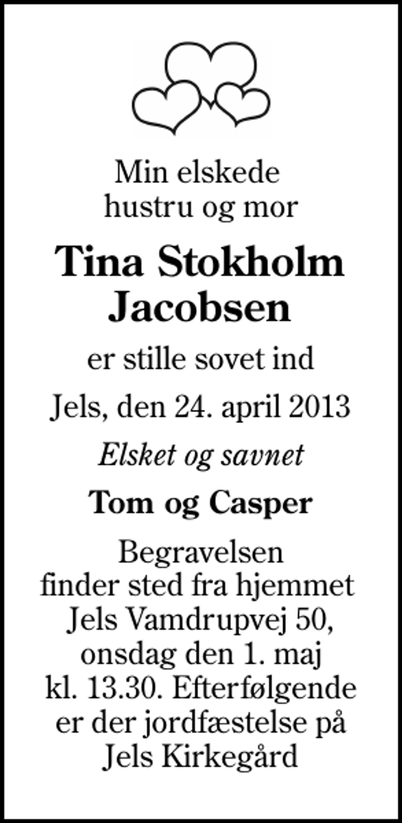 <p>Min elskede hustru og mor<br />Tina Stokholm Jacobsen<br />er stille sovet ind<br />Jels, den 24. april 2013<br />Elsket og savnet<br />Tom og Casper<br />Begravelsen finder sted fra hjemmet Jels Vamdrupvej 50, onsdag den 1. maj kl. 13.30. Efterfølgende er der jordfæstelse på Jels Kirkegård</p>
