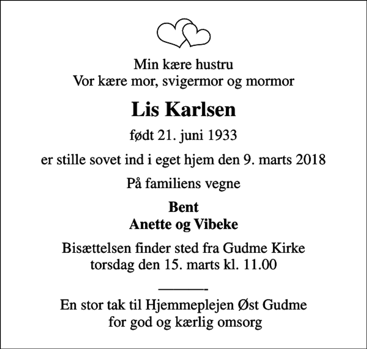 <p>Min kære hustru Vor kære mor, svigermor og mormor<br />Lis Karlsen<br />født 21. juni 1933<br />er stille sovet ind i eget hjem den 9. marts 2018<br />På familiens vegne<br />Bent Anette og Vibeke<br />Bisættelsen finder sted fra Gudme Kirke torsdag den 15. marts kl. 11.00<br />- En stor tak til Hjemmeplejen Øst Gudme for god og kærlig omsorg</p>
