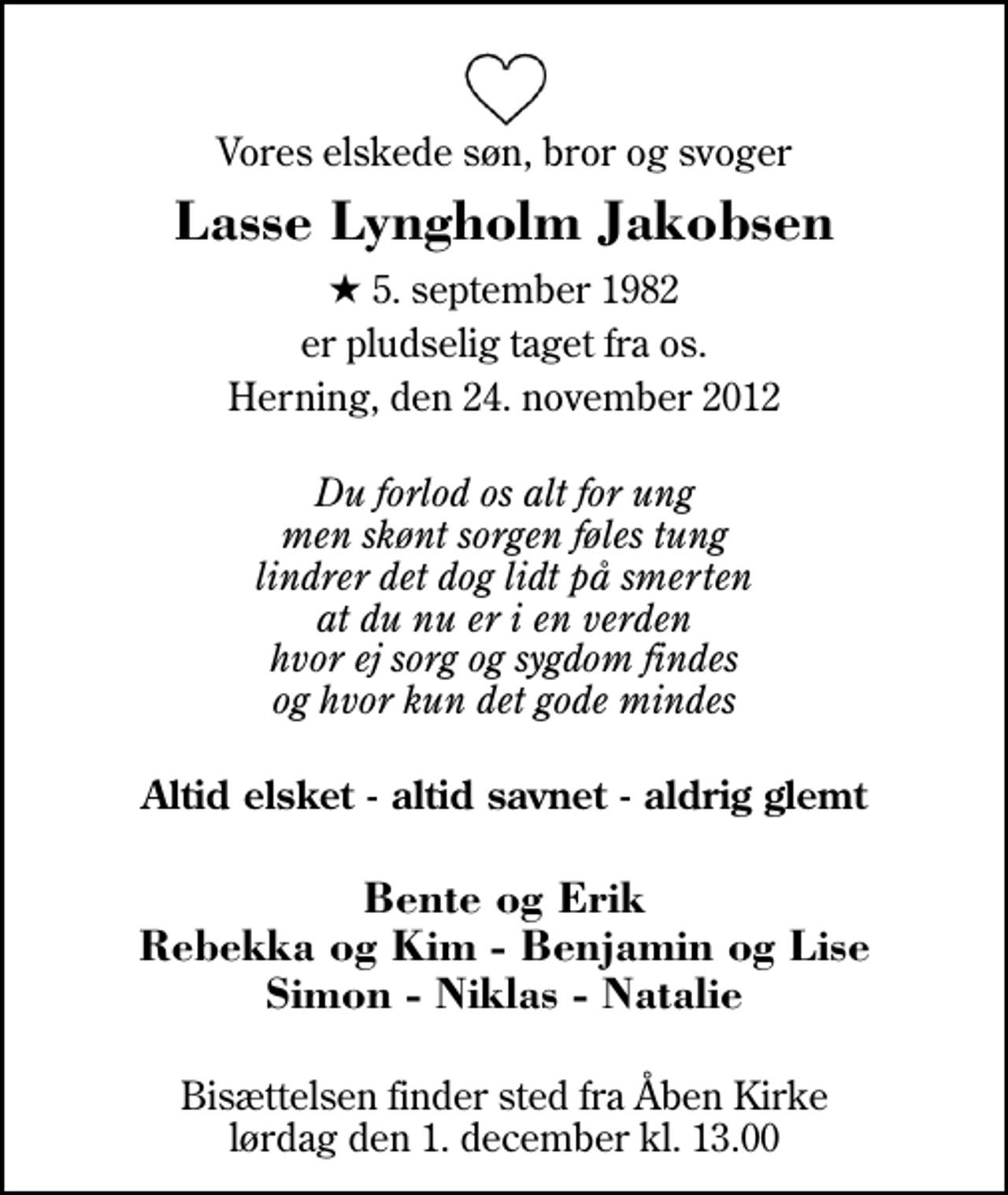 <p>Vores elskede søn, bror og svoger<br />Lasse Lyngholm Jakobsen<br />* 5. september 1982<br />er pludselig taget fra os.<br />Herning, den 24. november 2012<br />Du forlod os alt for ung men skønt sorgen føles tung lindrer det dog lidt på smerten at du nu er i en verden hvor ej sorg og sygdom findes og hvor kun det gode mindes<br />Altid elsket - altid savnet - aldrig glemt<br />Bente og Erik Rebekka og Kim - Benjamin og Lise Simon - Niklas - Natalie<br />Bisættelsen finder sted fra Åben Kirke lørdag den 1. december kl. 13.00</p>