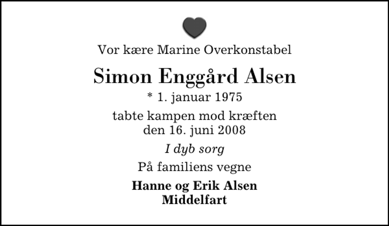 <p>Vor kære Marine Overkonstabel<br />Simon Enggård Alsen<br />* 1. januar 1975<br />tabte kampen mod kræften den 16. juni 2008<br />I dyb sorg<br />På familiens vegne<br />Hanne og Erik Alsen Middelfart</p>