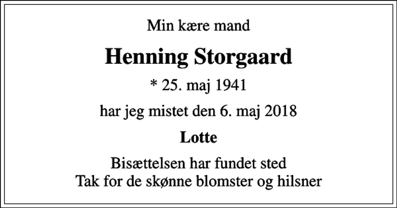 <p>Min kære mand<br />Henning Storgaard<br />* 25. maj 1941<br />har jeg mistet den 6. maj 2018<br />Lotte<br />Bisættelsen har fundet sted Tak for de skønne blomster og hilsner</p>