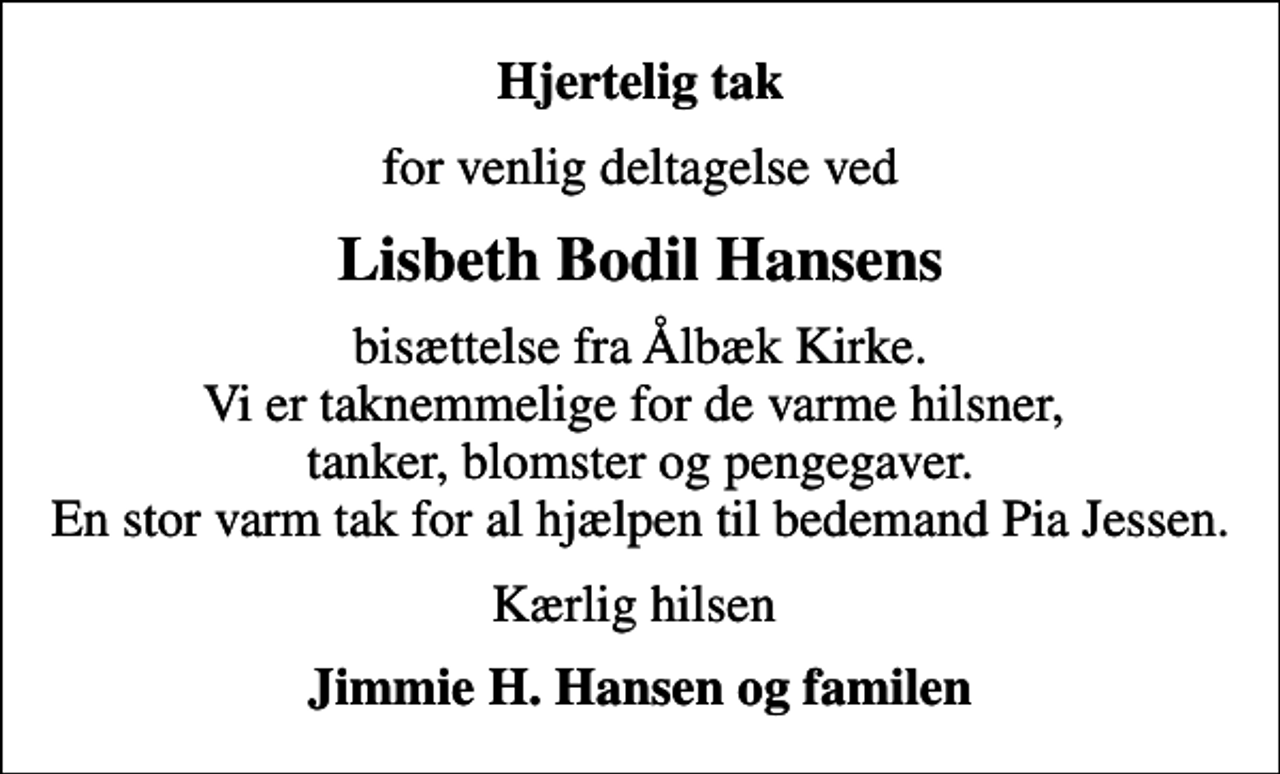 <p>Hjertelig tak<br />for venlig deltagelse ved<br />Lisbeth Bodil Hansens<br />bisættelse fra Ålbæk Kirke. Vi er taknemmelige for de varme hilsner, tanker, blomster og pengegaver. En stor varm tak for al hjælpen til bedemand Pia Jessen.<br />Kærlig hilsen<br />Jimmie H. Hansen og familen</p>