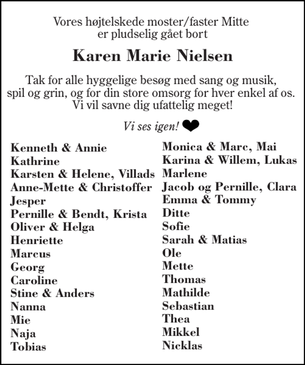 <p>Vores højtelskede moster/faster Mitte er pludselig gået bort<br />Karen Marie Nielsen<br />Tak for alle hyggelige besøg med sang og musik, spil og grin, og for din store omsorg for hver enkel af os. Vi vil savne dig ufattelig meget!<br />Vi ses igen!<br />Monica &amp; Marc, Mai Karina &amp; Willem, Lukas Marlene Jacob og Pernille, Clara Emma &amp; Tommy Ditte Sofie Sarah &amp; Matias Ole Mette Thomas Mathilde Sebastian Thea Mikkel Nicklas<br />Kenneth &amp; Annie Kathrine Karsten &amp; Helene, Villads Anne-Mette &amp; Christoffer Jesper Pernille &amp; Bendt, Krista Oliver &amp; Helga Henriette Marcus Georg Caroline Stine &amp; Anders Nanna Mie Naja Tobias</p>