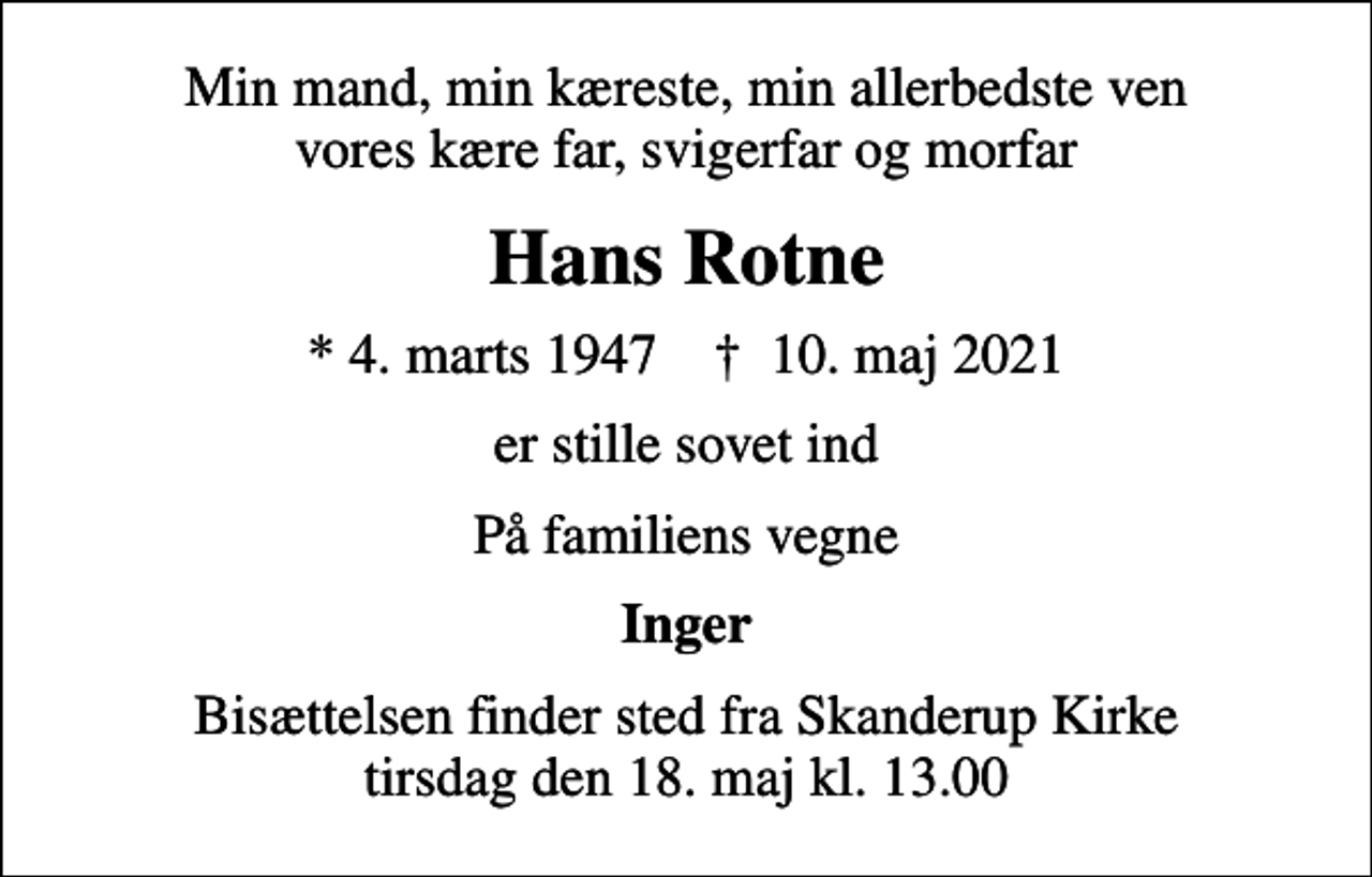 <p>Min mand, min kæreste, min allerbedste ven vores kære far, svigerfar og morfar<br />Hans Rotne<br />* 4. marts 1947 ✝ 10. maj 2021<br />er stille sovet ind<br />På familiens vegne<br />Inger<br />Bisættelsen finder sted fra Skanderup Kirke tirsdag den 18. maj kl. 13.00</p>