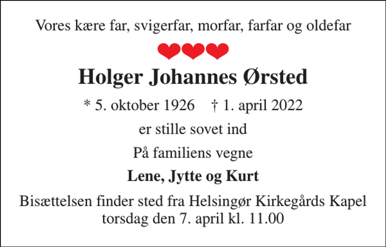 <p>Vores kære far, svigerfar, morfar, farfar og oldefar<br />Holger Johannes Ørsted<br />*​ 5. oktober 1926​ ✝​ 1. april 2022<br />er stille sovet ind<br />På familiens vegne<br />Lene, Jytte og Kurt<br />Bisættelsen​ finder sted fra Helsingør Kirkegårds Kapel​ torsdag den 7. april​ kl. 11.00</p>