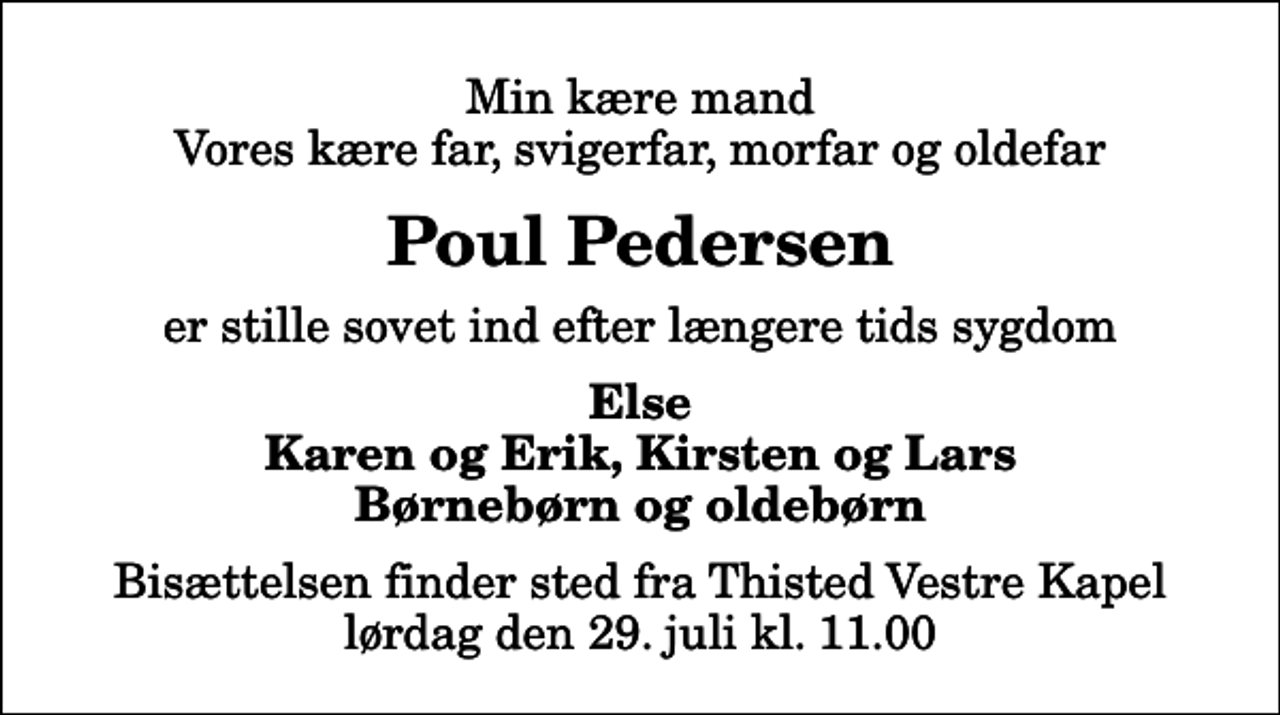 <p>Min kære mand Vores kære far, svigerfar, morfar og oldefar<br />Poul Pedersen<br />er stille sovet ind efter længere tids sygdom<br />Else Karen og Erik, Kirsten og Lars Børnebørn og oldebørn<br />Bisættelsen finder sted fra Thisted Vestre Kapel lørdag den 29. juli kl. 11.00</p>