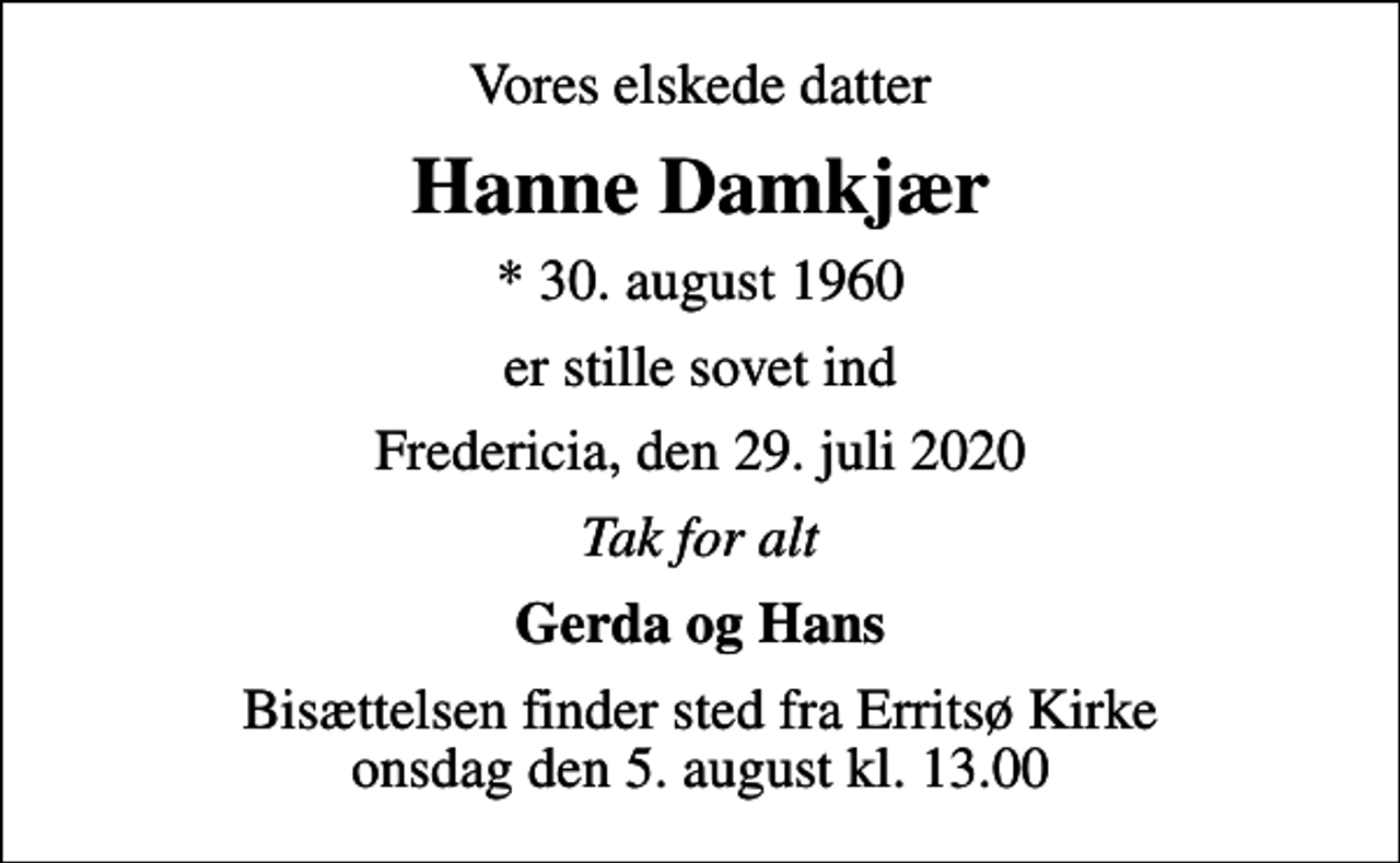 <p>Vores elskede datter<br />Hanne Damkjær<br />* 30. august 1960<br />er stille sovet ind<br />Fredericia, den 29. juli 2020<br />Tak for alt<br />Gerda og Hans<br />Bisættelsen finder sted fra Erritsø Kirke onsdag den 5. august kl. 13.00</p>