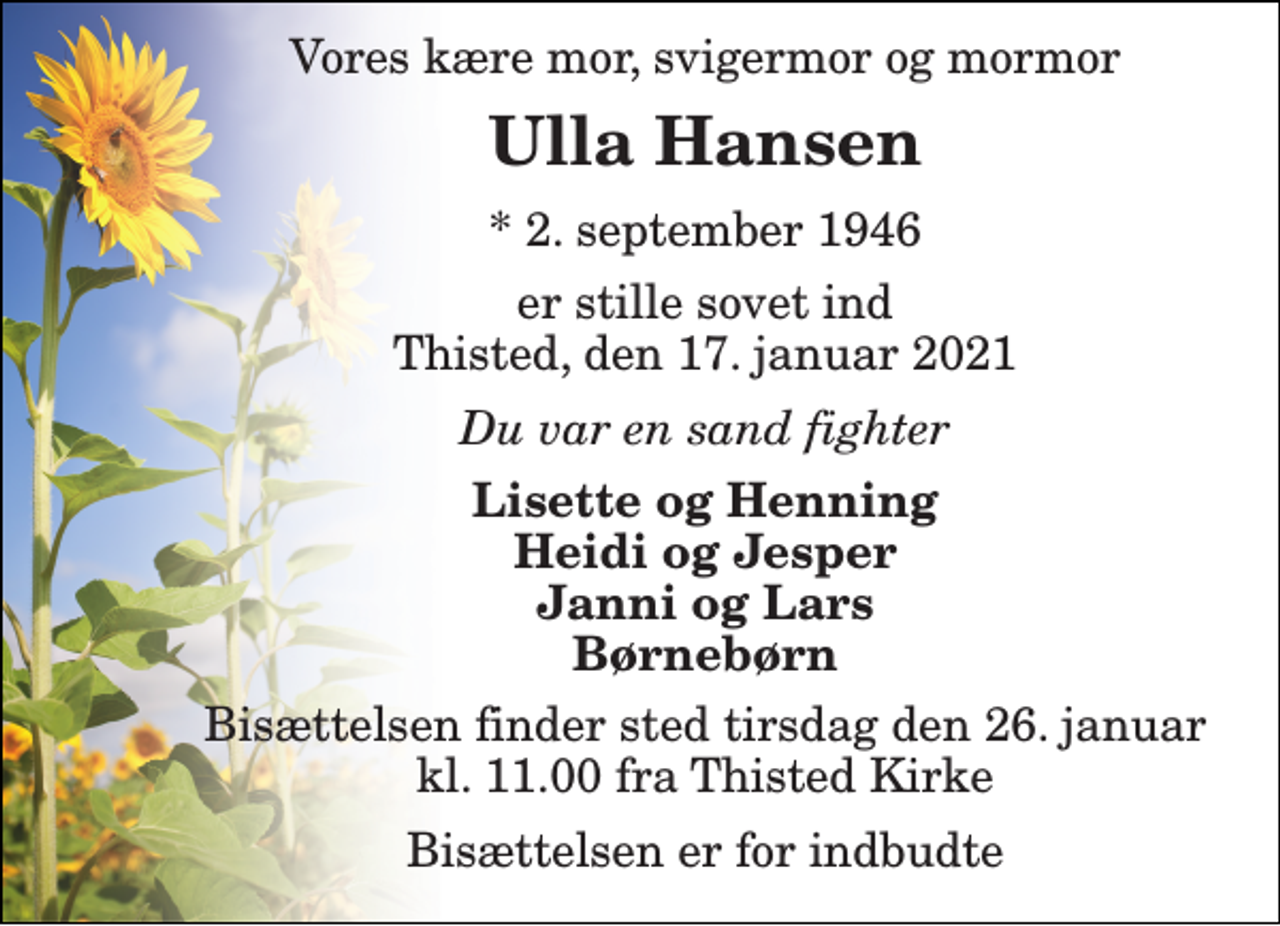 <p>Vores kære mor, svigermor og mormor<br />Ulla Hansen​<br />*​ 2. september 1946<br />er stille sovet ind Thisted, den 17. januar 2021<br />Du var en sand fighter<br />Lisette og Henning Heidi og Jesper Janni og Lars Børnebørn<br />Bisættelsen​ finder sted tirsdag den 26. januar​ kl. 11.00 fra Thisted Kirke<br />Bisættelsen er for indbudte</p>
