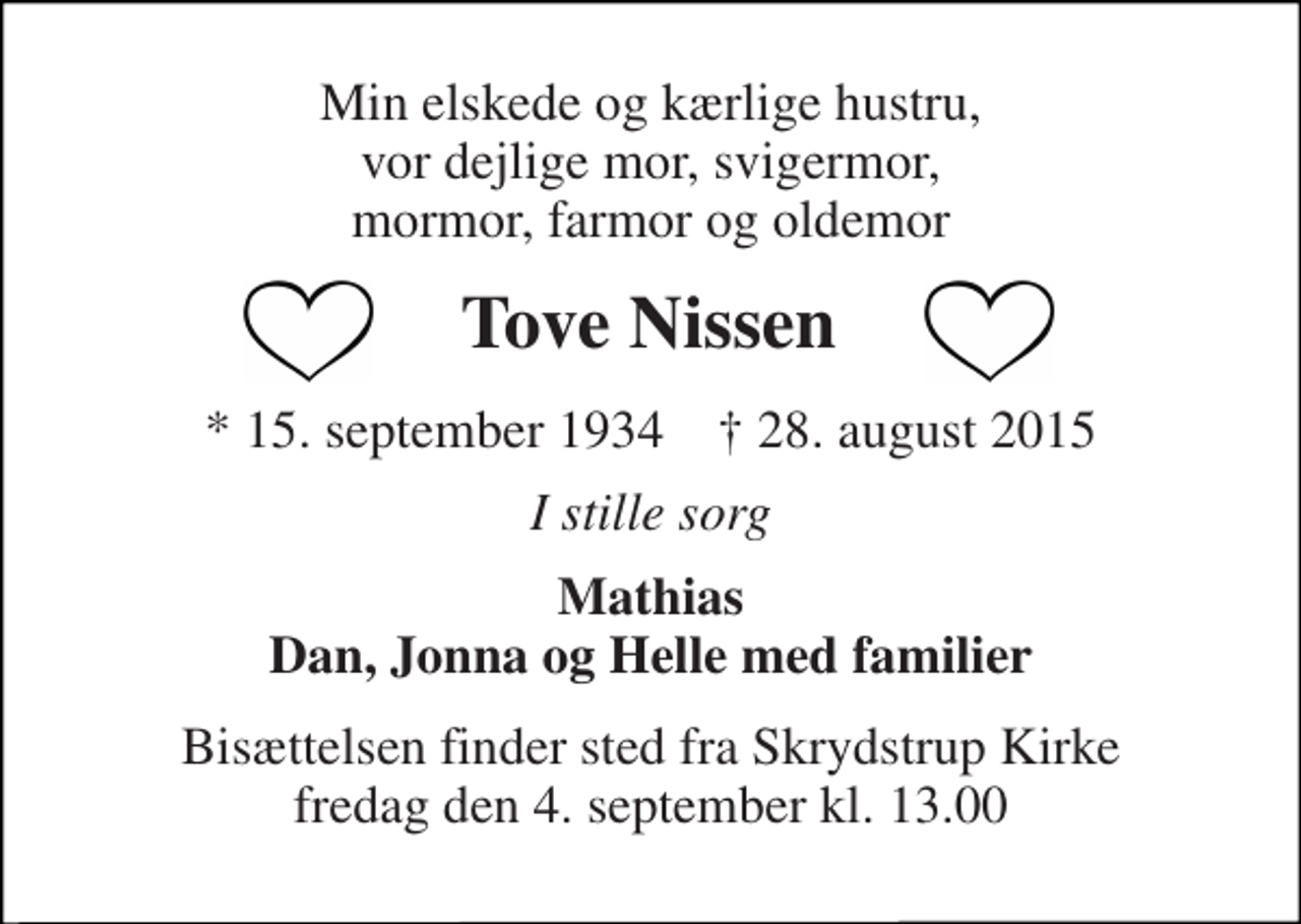 <p>Min elskede og kærlige hustru, vor dejlige mor, svigermor, mormor, farmor og oldemor<br />Tove Nissen<br />* 15. september 1934 † 28. august 2015<br />I stille sorg<br />Mathias Dan, Jonna og Helle med familier<br />Bisættelsen finder sted fra Skrydstrup Kirke fredag den 4. september kl. 13.00</p>