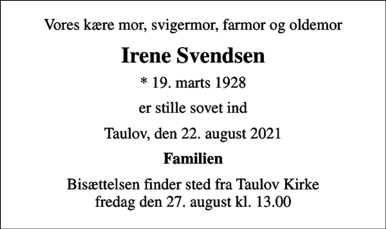 <p>Vores kære mor, svigermor, farmor og oldemor<br />Irene Svendsen<br />* 19. marts 1928<br />er stille sovet ind<br />Taulov, den 22. august 2021<br />Familien<br />Bisættelsen finder sted fra Taulov Kirke fredag den 27. august kl. 13.00</p>