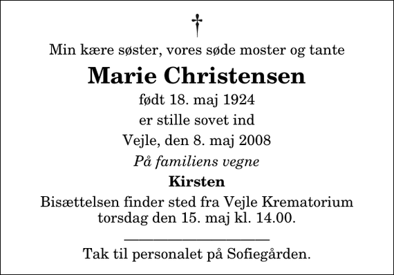 <p>Min kære søster, vores søde moster og tante<br />Marie Christensen<br />født 18. maj 1924<br />er stille sovet ind<br />Vejle, den 8. maj 2008<br />På familiens vegne<br />Kirsten<br />Bisættelsen finder sted fra Skovkapellet torsdag den 15. maj kl. 14.00<br />Tak til personalet på Sofiegården.</p>