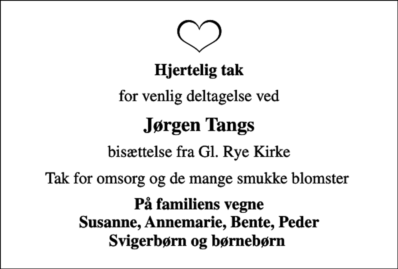 <p>Hjertelig tak<br />for venlig deltagelse ved<br />Jørgen Tangs<br />bisættelse fra Gl. Rye Kirke<br />Tak for omsorg og de mange smukke blomster<br />På familiens vegne Susanne, Annemarie, Bente, Peder Svigerbørn og børnebørn</p>