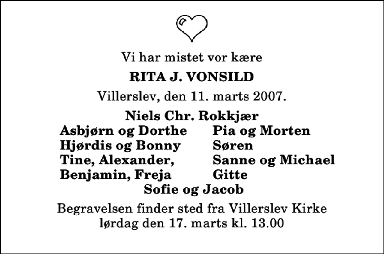 <p>Vi har mistet vor kære<br />Rita J. Vonsild<br />Villerslev, den 11. marts 2007.<br />Niels Chr. Rokkjær<br />Asbjørn og Dorthe<br />Pia og Morten<br />Hjørdis og Bonny<br />Søren<br />Tine, Alexander,<br />Sanne og Michael<br />Benjamin, Freja<br />Gitte<br />Begravelsen finder sted fra Villerslev Kirke lørdag den 17. marts kl. 13.00</p>