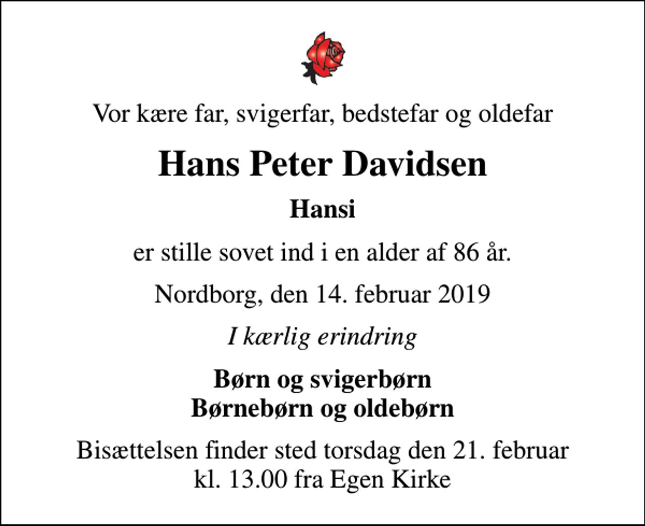 <p>Vor kære far, svigerfar, bedstefar og oldefar<br />Hans Peter Davidsen<br />Hansi<br />er stille sovet ind i en alder af 86 år.<br />Nordborg, den 14. februar 2019<br />I kærlig erindring<br />Børn og svigerbørn Børnebørn og oldebørn<br />Bisættelsen finder sted torsdag den 21. februar kl. 13.00 fra Egen Kirke</p>