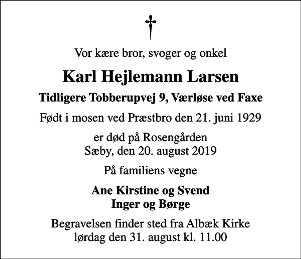 <p>Vor kære bror, svoger og onkel<br />Karl Hejlemann Larsen<br />Tidligere Tobberupvej 9, Værløse ved Faxe<br />Født i mosen ved Præstbro den 21. juni 1929<br />er død på Rosengården Sæby, den 20. august 2019<br />På familiens vegne<br />Ane Kirstine og Svend Inger og Børge<br />Begravelsen finder sted fra Albæk Kirke lørdag den 31. august kl. 11.00</p>