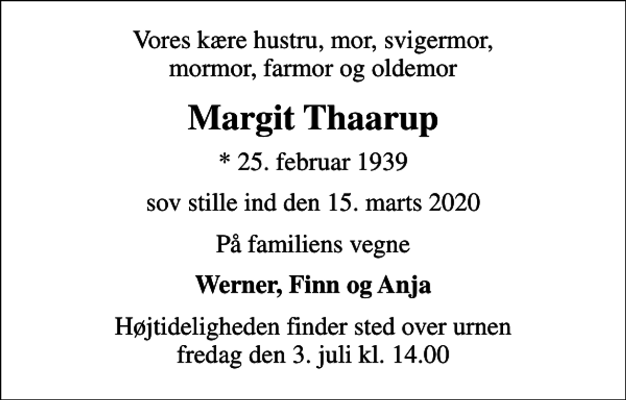<p>Vores kære hustru, mor, svigermor, mormor, farmor og oldemor<br />Margit Thaarup<br />* 25. februar 1939<br />sov stille ind den 15. marts 2020<br />På familiens vegne<br />Werner, Finn og Anja<br />Højtideligheden finder sted over urnen fredag den 3. juli kl. 14.00</p>