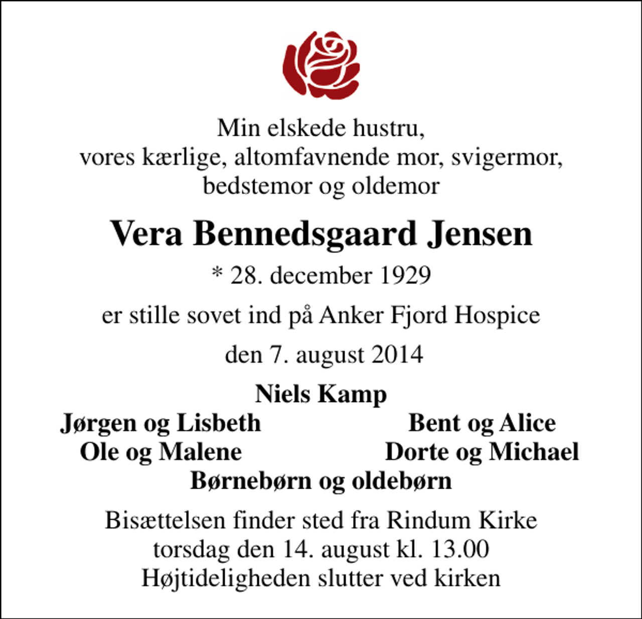 <p>Min elskede hustru, vores kærlige, altomfavnende mor, svigermor, bedstemor og oldemor<br />Vera Bennedsgaard Jensen<br />* 28. december 1929<br />er stille sovet ind på Anker Fjord Hospice<br />den 7. august 2014<br />Niels Kamp<br />Jørgen og Lisbeth<br />Bent og Alice<br />Ole og Malene<br />Dorte og Michael<br />Bisættelsen finder sted fra Rindum Kirke torsdag den 14. august kl. 13.00 Højtideligheden slutter ved kirken</p>