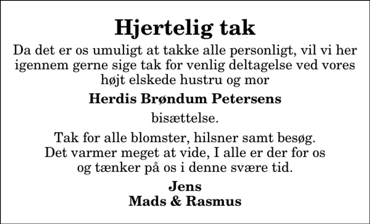 <p>Hjertelig tak<br />Da det er os umuligt at takke alle personligt, vil vi her igennem gerne sige tak for venlig deltagelse ved vores højt elskede hustru og mor<br />Herdis Brøndum Petersens<br />bisættelse.<br />Tak for alle blomster, hilsner samt besøg. Det varmer meget at vide, I alle er der for os og tænker på os i denne svære tid.<br />Jens Mads &amp; Rasmus</p>