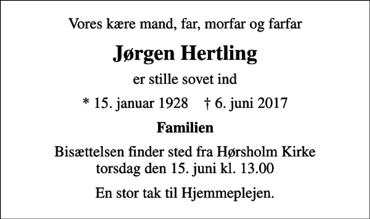<p>Vores kære mand, far, morfar og farfar<br />Jørgen Hertling<br />er stille sovet ind<br />* 15. januar 1928 ✝ 6. juni 2017<br />Familien<br />Bisættelsen finder sted fra Hørsholm Kirke torsdag den 15. juni kl. 13.00<br />En stor tak til Hjemmeplejen.</p>