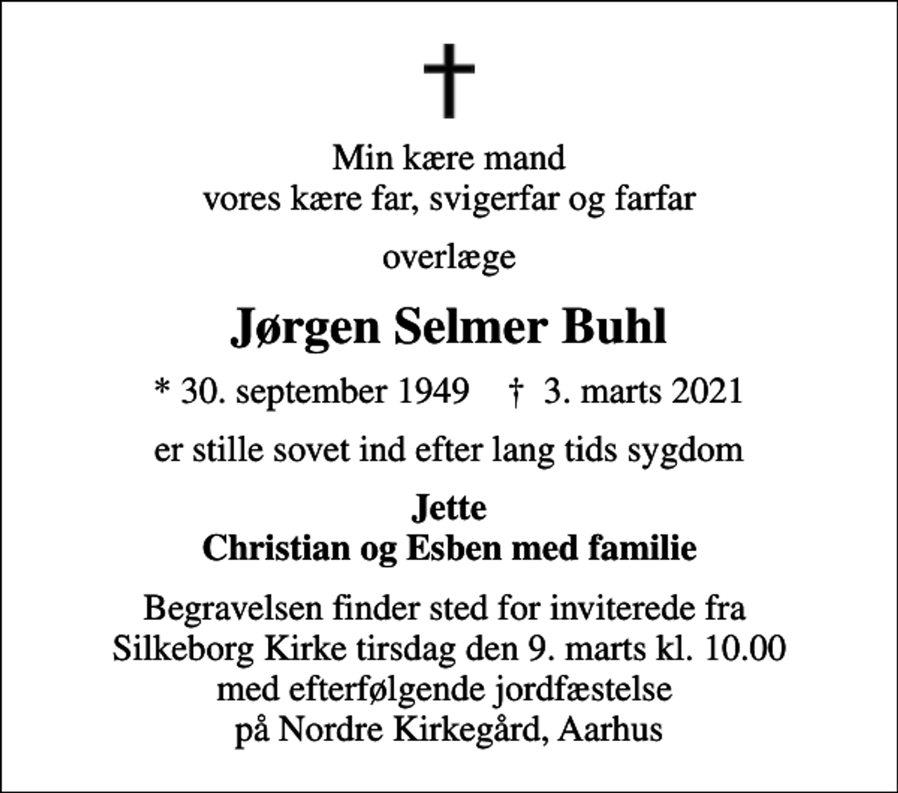 <p>Min kære mand vores kære far, svigerfar og farfar<br />overlæge<br />Jørgen Selmer Buhl<br />* 30. september 1949 ✝ 3. marts 2021<br />er stille sovet ind efter lang tids sygdom<br />Jette Christian og Esben med familie<br />Begravelsen finder sted for inviterede fra Silkeborg Kirke tirsdag den 9. marts kl. 10.00 med efterfølgende jordfæstelse på Nordre Kirkegård, Aarhus</p>
