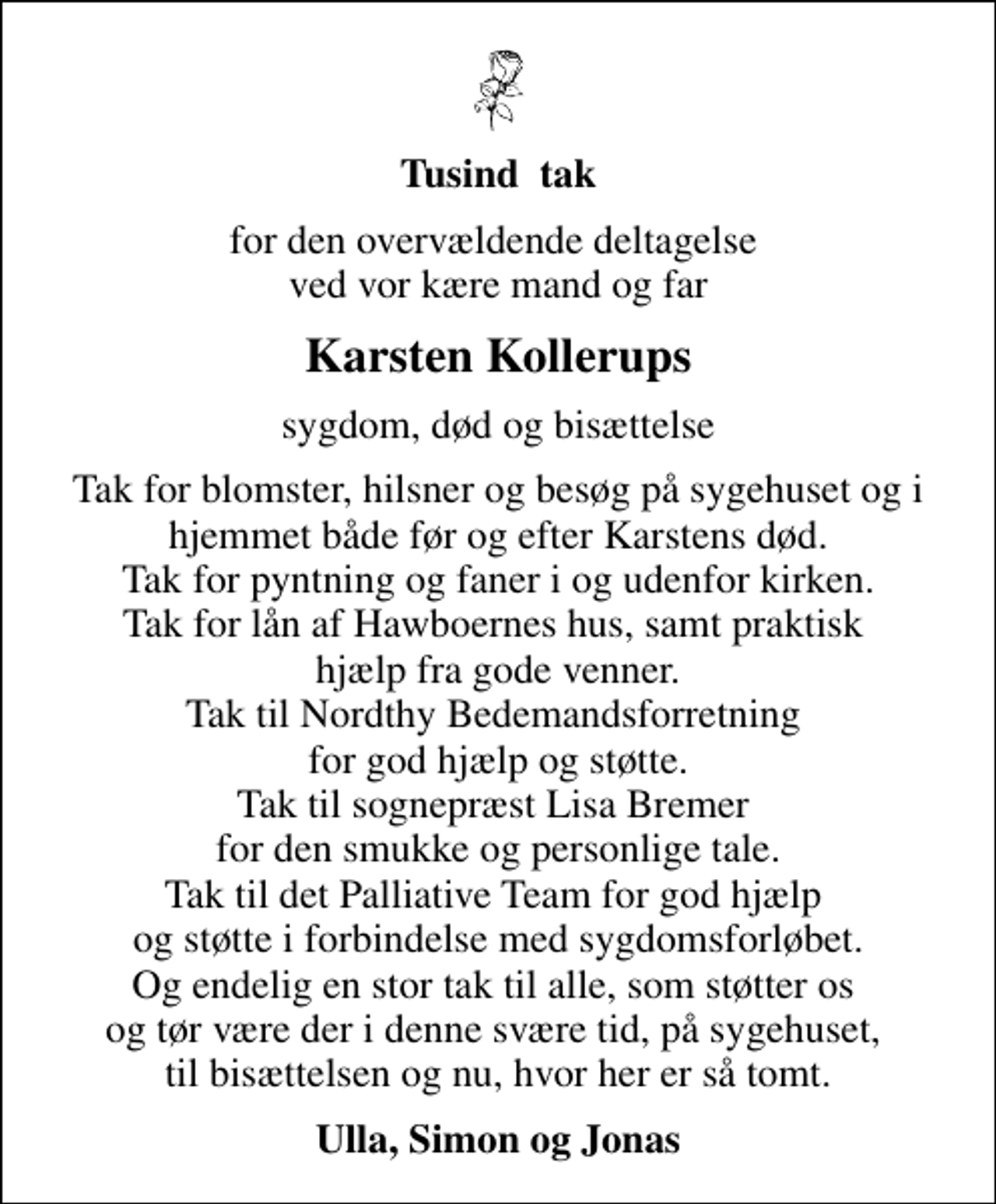 <p>Tusind tak<br />for den overvældende deltagelse ved vor kære mand og far<br />Karsten Kollerups<br />sygdom, død og bisættelse<br />Tak for blomster, hilsner og besøg på sygehuset og i hjemmet både før og efter Karstens død. Tak for pyntning og faner i og udenfor kirken. Tak for lån af Hawboernes hus, samt praktisk hjælp fra gode venner. Tak til Nordthy Bedemandsforretning for god hjælp og støtte. Tak til sognepræst Lisa Bremer for den smukke og personlige tale. Tak til det Palliative Team for god hjælp og støtte i forbindelse med sygdomsforløbet. Og endelig en stor tak til alle, som støtter os og tør være der i denne svære tid, på sygehuset, til bisættelsen og nu, hvor her er så tomt.<br />Ulla, Simon og Jonas</p>