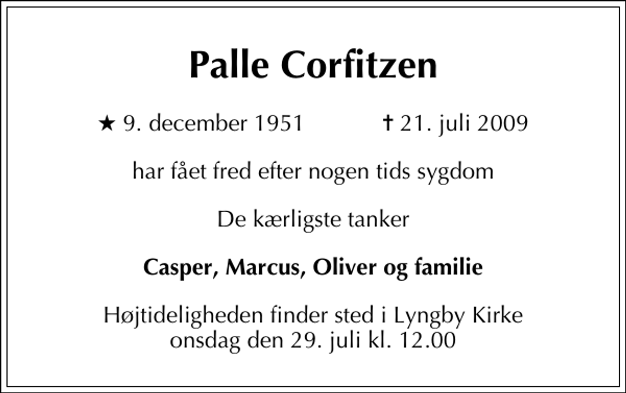 <p>Palle Corfitzen<br />* 9. december 1951 ✝ 21. juli 2009<br />har fået fred efter nogen tids sygdom<br />De kærligste tanker<br />Casper, Marcus, Oliver og familie<br />Højtideligheden finder sted i Lyngby Kirke onsdag den 29. juli kl. 12.00</p>