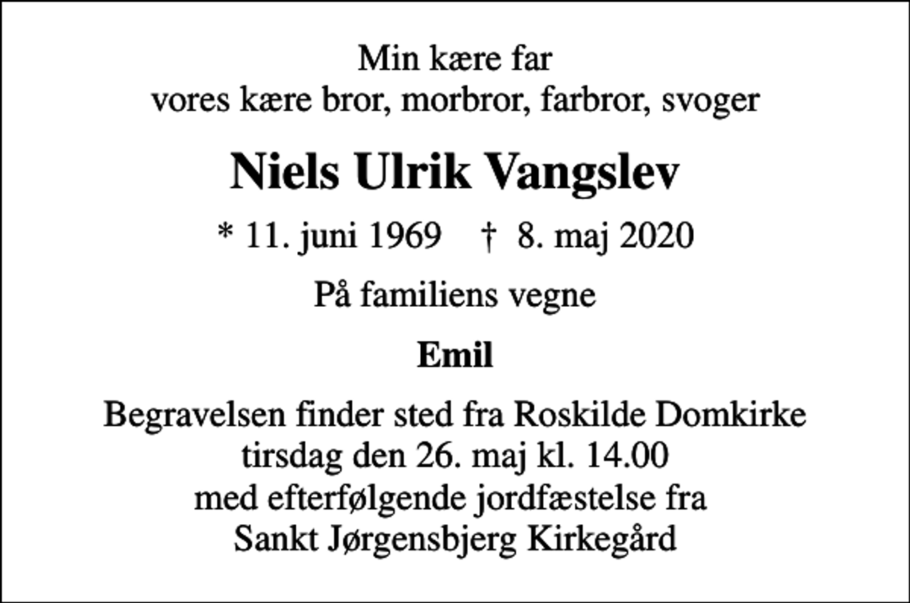 <p>Min kære far vores kære bror, morbror, farbror, svoger<br />Niels Ulrik Vangslev<br />* 11. juni 1969 ✝ 8. maj 2020<br />På familiens vegne<br />Emil<br />Begravelsen finder sted fra Roskilde Domkirke tirsdag den 26. maj kl. 14.00 med efterfølgende jordfæstelse fra Sankt Jørgensbjerg Kirkegård</p>