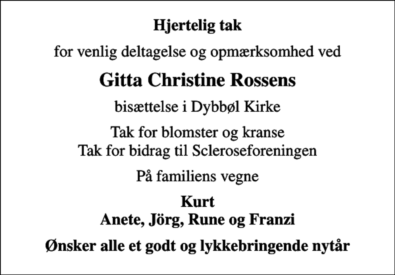 <p>Hjertelig tak<br />for venlig deltagelse og opmærksomhed ved<br />Gitta Christine Rossens<br />bisættelse i Dybbøl Kirke<br />Tak for blomster og kranse Tak for bidrag til Scleroseforeningen<br />På familiens vegne<br />Kurt Anete, Jörg, Rune og Franzi<br />Ønsker alle et godt og lykkebringende nytår</p>