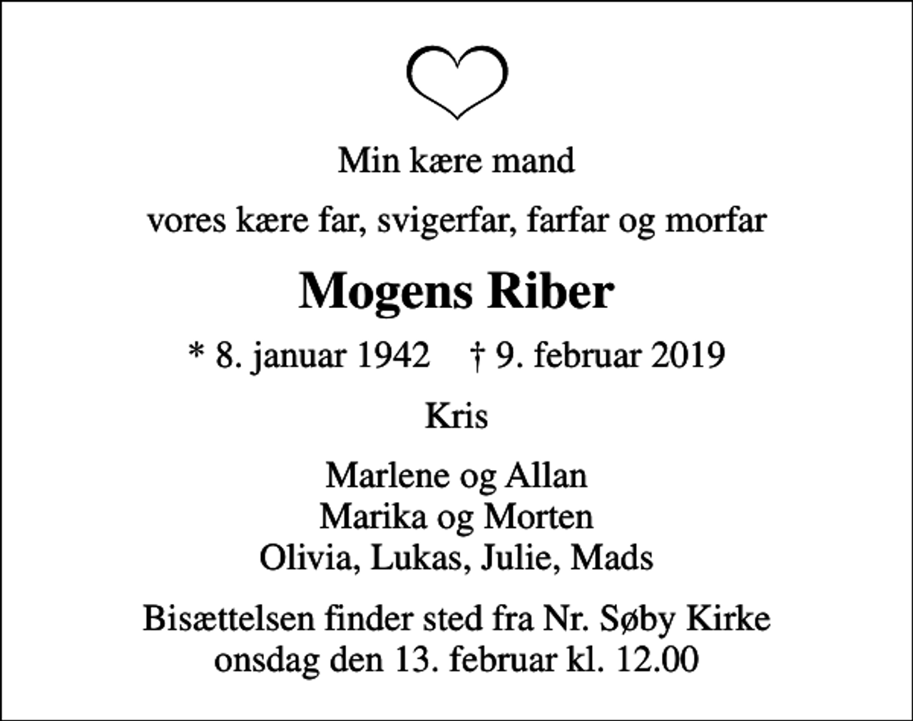 <p>Min kære mand<br />vores kære far, svigerfar, farfar og morfar<br />Mogens Riber<br />* 8. januar 1942 ✝ 9. februar 2019<br />Kris<br />Marlene og Allan Marika og Morten Olivia, Lukas, Julie, Mads<br />Bisættelsen finder sted fra Nr. Søby Kirke onsdag den 13. februar kl. 12.00</p>