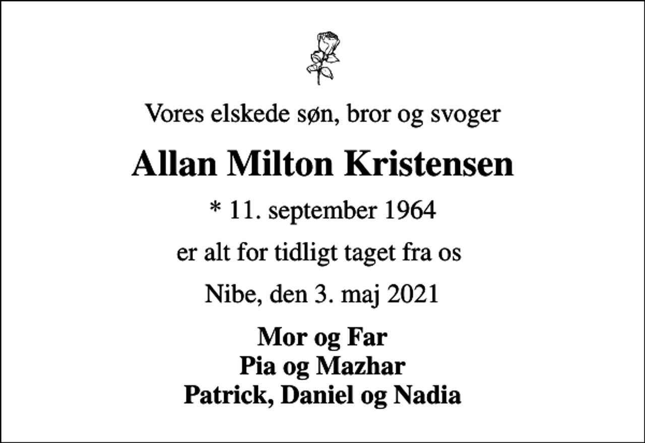 <p>Vores elskede søn, bror og svoger<br />Allan Milton Kristensen<br />* 11. september 1964<br />er alt for tidligt taget fra os<br />Nibe, den 3. maj 2021<br />Mor og Far Pia og Mazhar Patrick, Daniel og Nadia<br />Bisættelsen finder sted fra Nibe Kirke onsdag den 12. maj kl. 11.00</p>