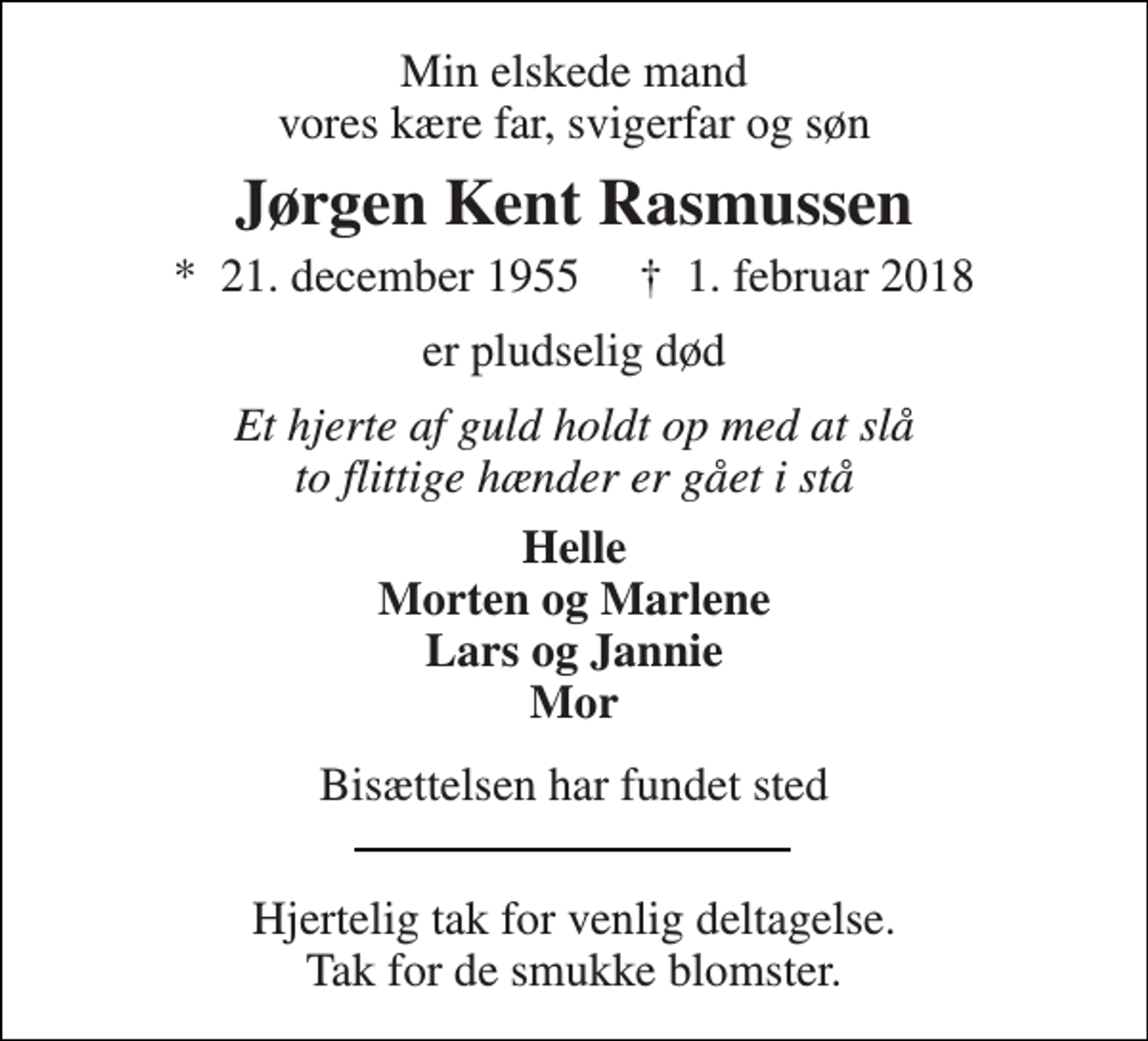 <p>Min elskede mand vores kære far, svigerfar og søn<br />Jørgen Kent Rasmussen<br />*​ 21. december 1955​ †​ 1. februar 2018<br />er pludselig død<br />Et hjerte af guld holdt op med at slå to flittige hænder er gået i stå<br />Helle Morten og Marlene Lars og Jannie Mor<br />Bisættelsen har fundet sted<br />Hjertelig tak for venlig deltagelse. Tak for de smukke blomster.</p>