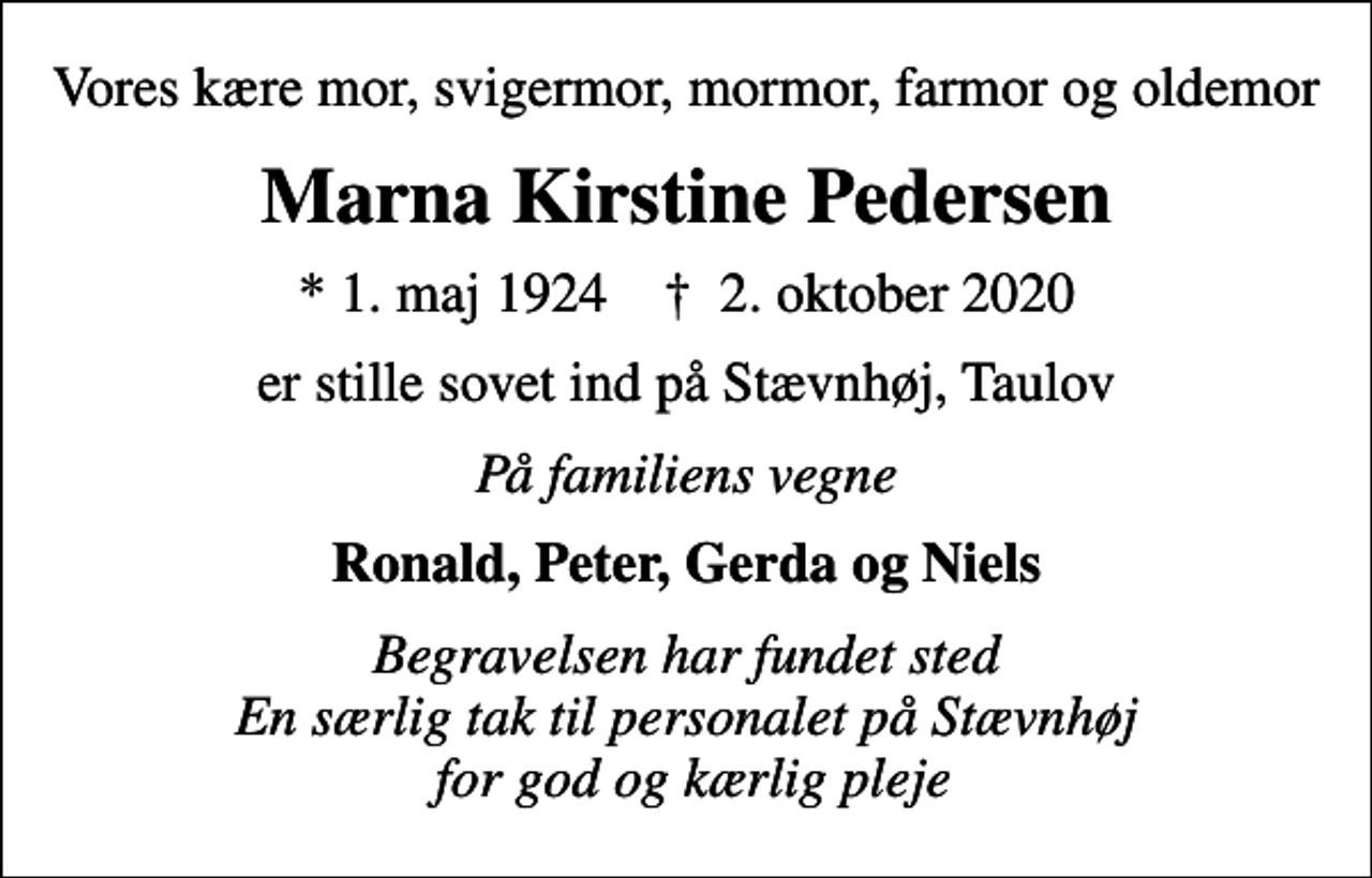 <p>Vores kære mor, svigermor, mormor, farmor og oldemor<br />Marna Kirstine Pedersen<br />* 1. maj 1924 ✝ 2. oktober 2020<br />er stille sovet ind på Stævnhøj, Taulov<br />På familiens vegne<br />Ronald, Peter, Gerda og Niels<br />Begravelsen har fundet sted En særlig tak til personalet på Stævnhøj for god og kærlig pleje</p>