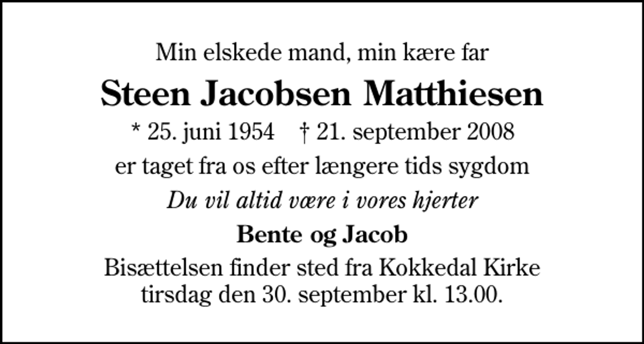 <p>Min elskede mand, min kære far<br />Steen Jacobsen Matthiesen<br />* 25. juni 1954 ✝ 21. september 2008<br />er taget fra os efter længere tids sygdom<br />Du vil altid være i vores hjerter<br />Bente og Jacob<br />Bisættelsen finder sted fra Kokkedal Kirke tirsdag den 30. september kl. 13.00</p>