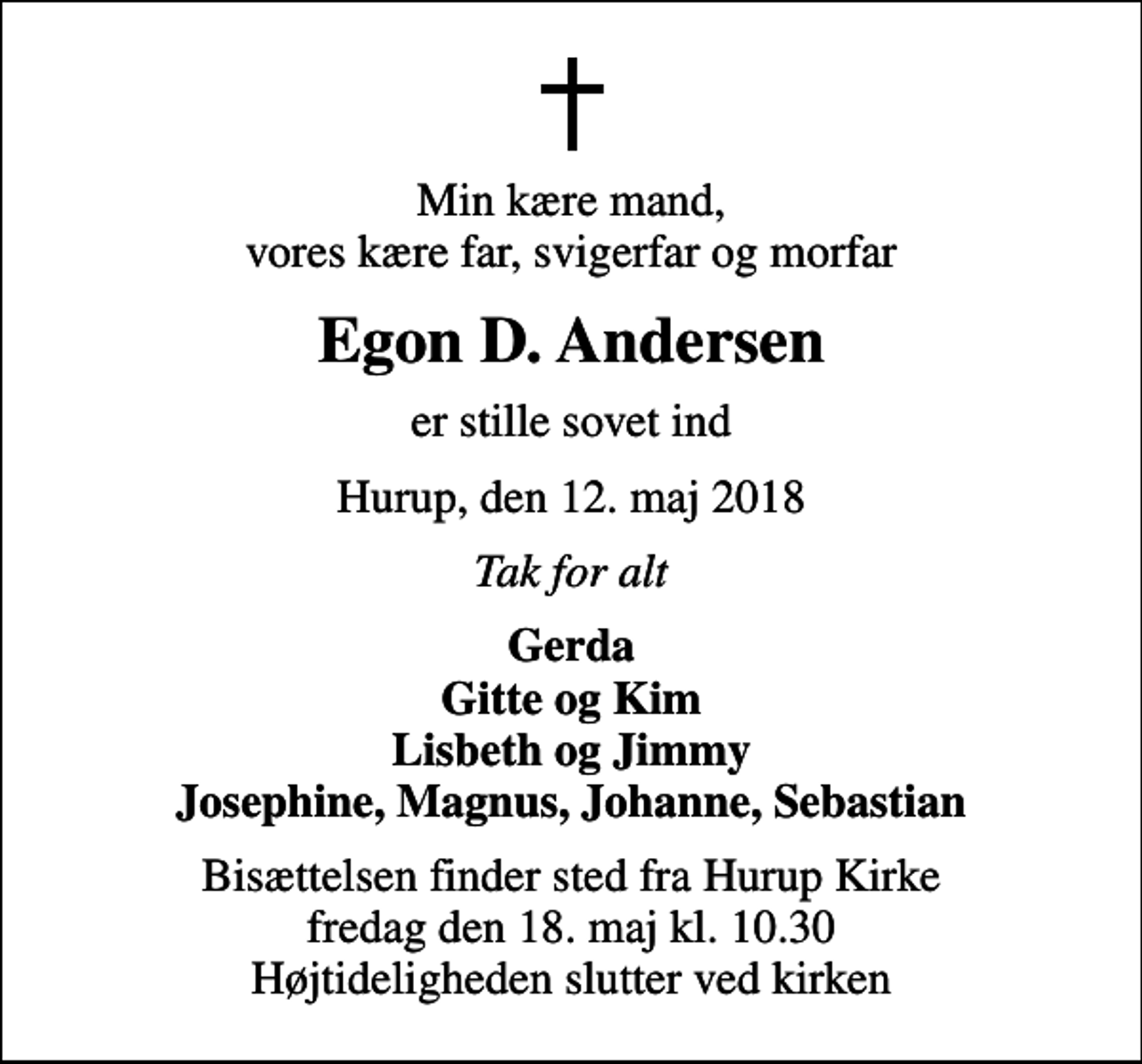 <p>Min kære mand, vores kære far, svigerfar og morfar<br />Egon D. Andersen<br />er stille sovet ind<br />Hurup, den 12. maj 2018<br />Tak for alt<br />Gerda Gitte og Kim Lisbeth og Jimmy Josephine, Magnus, Johanne, Sebastian<br />Bisættelsen finder sted fra Hurup Kirke fredag den 18. maj kl. 10.30 Højtideligheden slutter ved kirken</p>