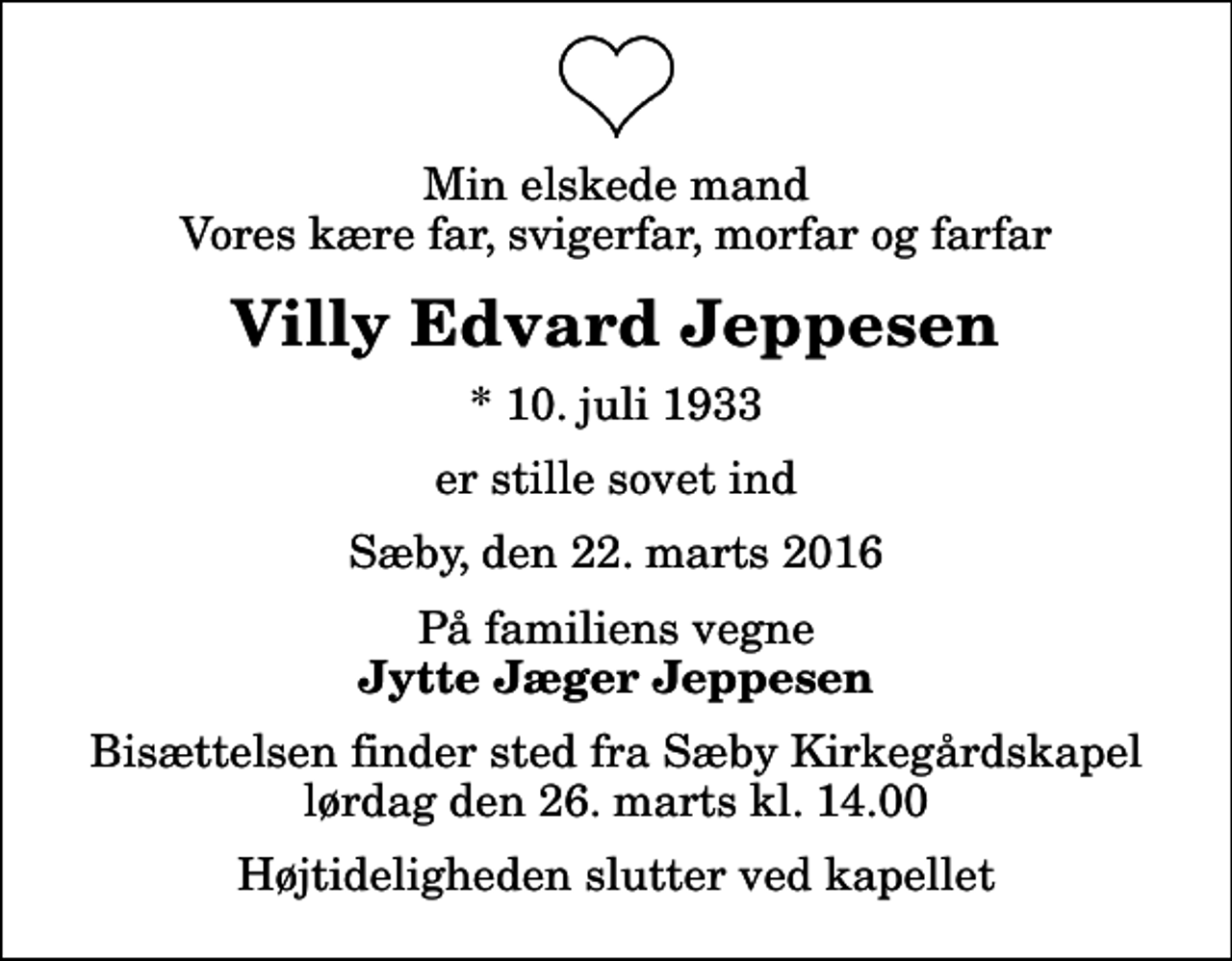 <p>Min elskede mand Vores kære far, svigerfar, morfar og farfar<br />Villy Edvard Jeppesen<br />* 10. juli 1933<br />er stille sovet ind<br />Sæby, den 22. marts 2016<br />På familiens vegne<br />Jytte Jæger Jeppesen<br />Bisættelsen finder sted fra Sæby Kirkegårdskapel lørdag den 26. marts kl. 14.00 Højtideligheden slutter ved kapellet</p>