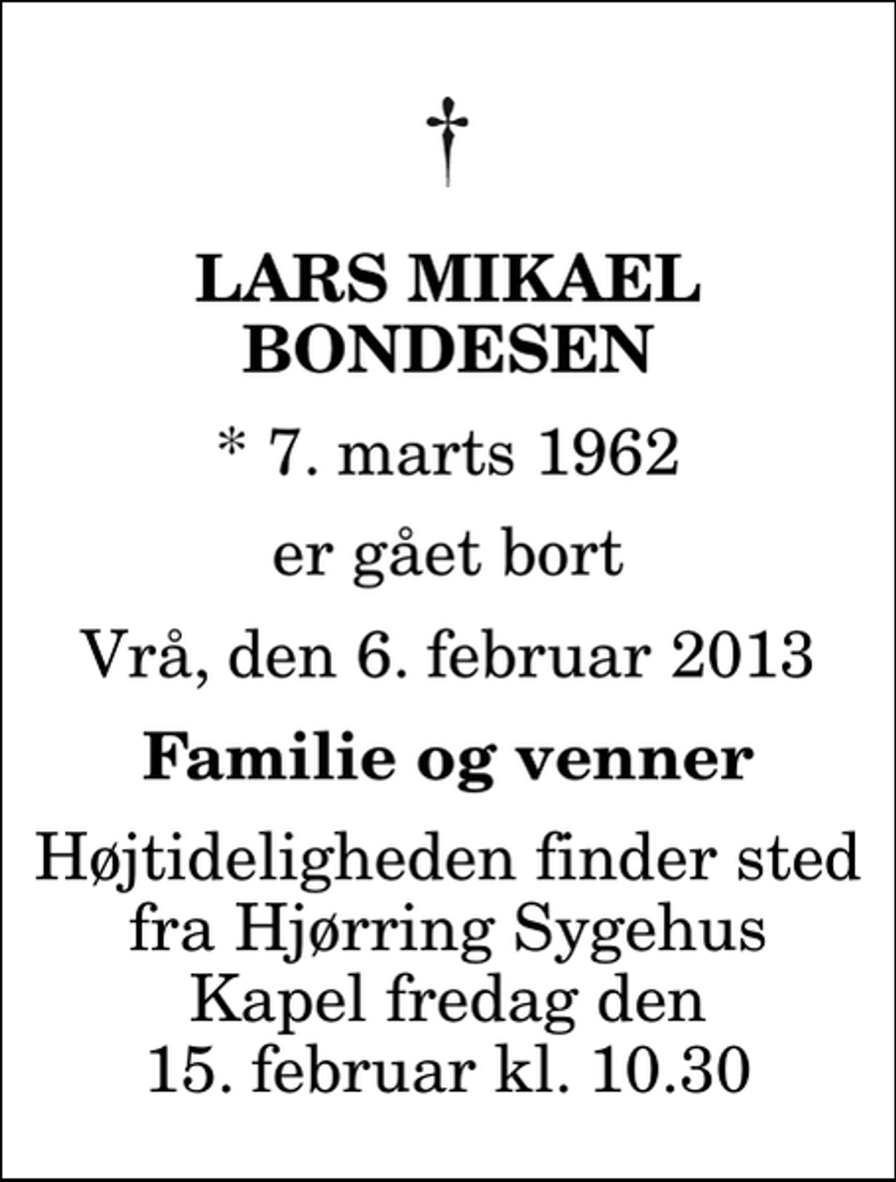 <p>Lars Mikael Bondesen<br />* 7. marts 1962<br />er gået bort<br />Vrå, den 6. februar 2013<br />Familie og venner<br />Højtideligheden finder sted fra Hjørring Sygehus Kapel fredag den 15. februar kl. 10.30</p>