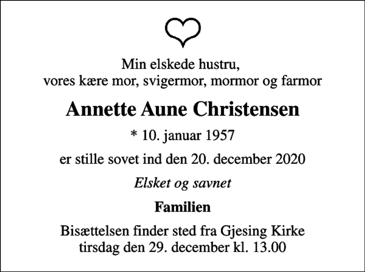 <p>Min elskede hustru, vores kære mor, svigermor, mormor og farmor<br />Annette Aune Christensen<br />* 10. januar 1957<br />er stille sovet ind den 20. december 2020<br />Elsket og savnet<br />Familien<br />Bisættelsen finder sted fra Gjesing Kirke tirsdag den 29. december kl. 13.00</p>