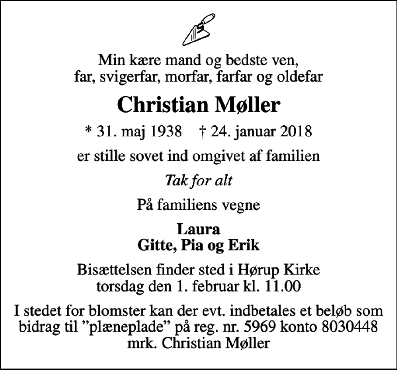 <p>Min kære mand og bedste ven, far, svigerfar, morfar, farfar og oldefar<br />Christian Møller<br />* 31. maj 1938 ✝ 24. januar 2018<br />er stille sovet ind omgivet af familien<br />Tak for alt<br />På familiens vegne<br />Laura Gitte, Pia og Erik<br />Bisættelsen finder sted i Hørup Kirke torsdag den 1. februar kl. 11.00<br />I stedet for blomster kan der evt. indbetales et beløb som bidrag til plæneplade på reg. nr. 5969 konto 8030448 mrk. Christian Møller</p>