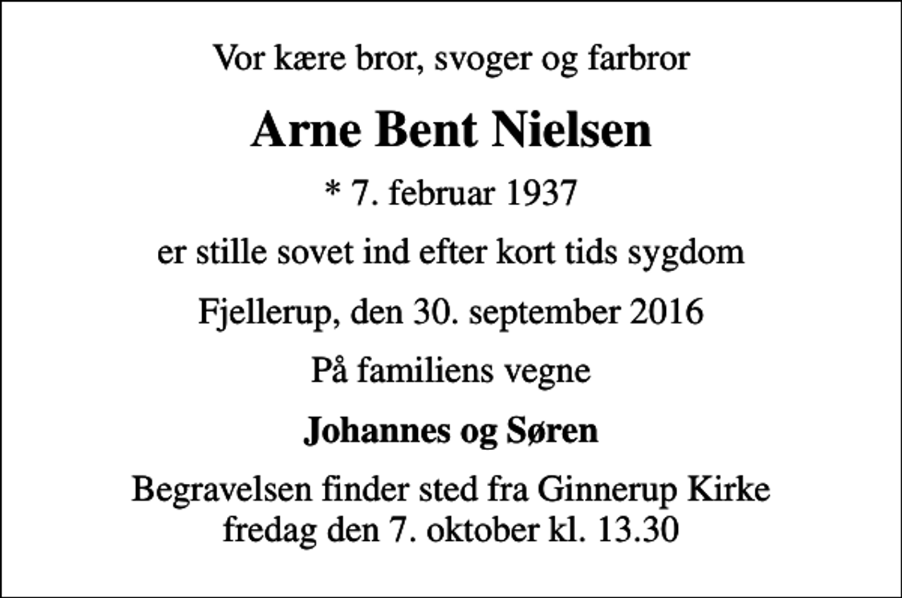 <p>Vor kære bror, svoger og farbror<br />Arne Bent Nielsen<br />* 7. februar 1937<br />er stille sovet ind efter kort tids sygdom<br />Fjellerup, den 30. september 2016<br />På familiens vegne<br />Johannes og Søren<br />Begravelsen finder sted fra Ginnerup Kirke fredag den 7. oktober kl. 13.30</p>