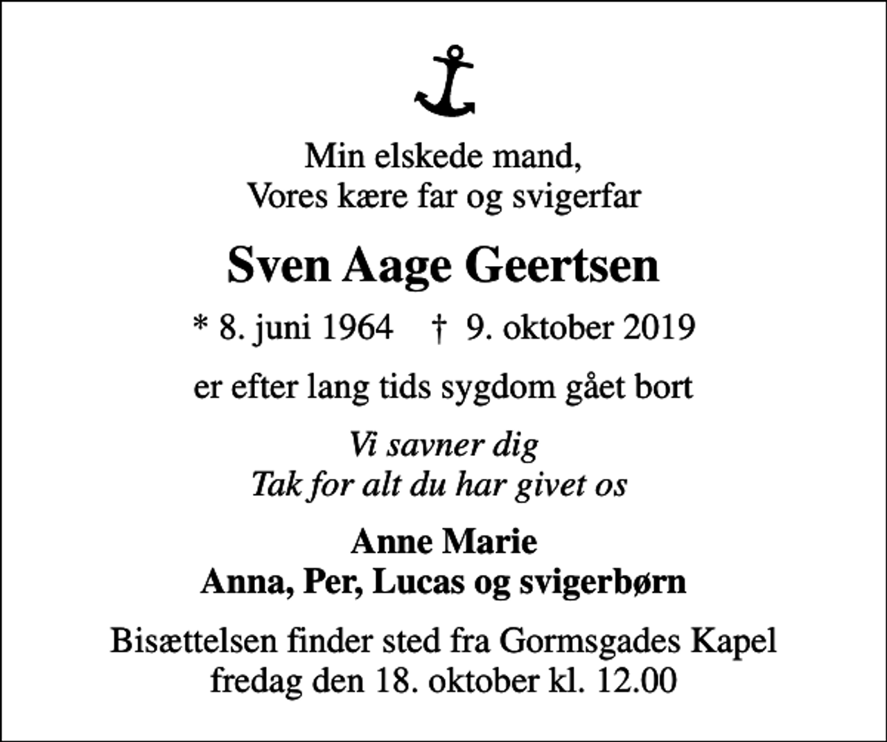 <p>Min elskede mand, Vores kære far og svigerfar<br />Sven Aage Geertsen<br />* 8. juni 1964 ✝ 9. oktober 2019<br />er efter lang tids sygdom gået bort<br />Vi savner dig Tak for alt du har givet os<br />Anne Marie Anna, Per, Lucas og svigerbørn<br />Bisættelsen finder sted fra Gormsgades Kapel fredag den 18. oktober kl. 12.00</p>